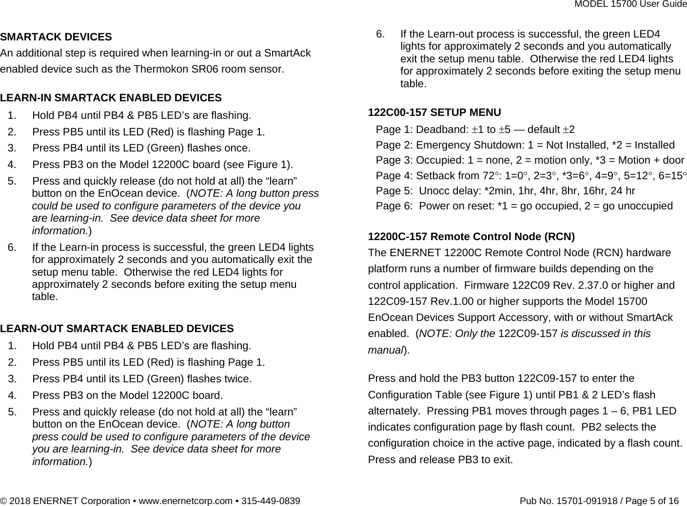 MODEL 15700 User Guide © 2018 ENERNET Corporation • www.enernetcorp.com • 315-449-0839   Pub No. 15701-091918 / Page 5 of 16 SMARTACK DEVICES An additional step is required when learning-in or out a SmartAck enabled device such as the Thermokon SR06 room sensor.  LEARN-IN SMARTACK ENABLED DEVICES 1.  Hold PB4 until PB4 &amp; PB5 LED’s are flashing. 2.  Press PB5 until its LED (Red) is flashing Page 1. 3.  Press PB4 until its LED (Green) flashes once. 4.  Press PB3 on the Model 12200C board (see Figure 1). 5.  Press and quickly release (do not hold at all) the “learn” button on the EnOcean device.  (NOTE: A long button press could be used to configure parameters of the device you are learning-in.  See device data sheet for more information.) 6.  If the Learn-in process is successful, the green LED4 lights for approximately 2 seconds and you automatically exit the setup menu table.  Otherwise the red LED4 lights for approximately 2 seconds before exiting the setup menu table.  LEARN-OUT SMARTACK ENABLED DEVICES 1.  Hold PB4 until PB4 &amp; PB5 LED’s are flashing. 2.  Press PB5 until its LED (Red) is flashing Page 1. 3.  Press PB4 until its LED (Green) flashes twice. 4.  Press PB3 on the Model 12200C board. 5.  Press and quickly release (do not hold at all) the “learn” button on the EnOcean device.  (NOTE: A long button press could be used to configure parameters of the device you are learning-in.  See device data sheet for more information.) 6.  If the Learn-out process is successful, the green LED4 lights for approximately 2 seconds and you automatically exit the setup menu table.  Otherwise the red LED4 lights for approximately 2 seconds before exiting the setup menu table.  122C00-157 SETUP MENU Page 1: Deadband: 1 to 5 — default 2 Page 2: Emergency Shutdown: 1 = Not Installed, *2 = Installed Page 3: Occupied: 1 = none, 2 = motion only, *3 = Motion + door Page 4: Setback from 72: 1=0, 2=3, *3=6, 4=9, 5=12, 6=15 Page 5:  Unocc delay: *2min, 1hr, 4hr, 8hr, 16hr, 24 hr Page 6:  Power on reset: *1 = go occupied, 2 = go unoccupied  12200C-157 Remote Control Node (RCN) The ENERNET 12200C Remote Control Node (RCN) hardware platform runs a number of firmware builds depending on the control application.  Firmware 122C09 Rev. 2.37.0 or higher and 122C09-157 Rev.1.00 or higher supports the Model 15700 EnOcean Devices Support Accessory, with or without SmartAck enabled.  (NOTE: Only the 122C09-157 is discussed in this manual).  Press and hold the PB3 button 122C09-157 to enter the Configuration Table (see Figure 1) until PB1 &amp; 2 LED’s flash alternately.  Pressing PB1 moves through pages 1 – 6, PB1 LED indicates configuration page by flash count.  PB2 selects the configuration choice in the active page, indicated by a flash count. Press and release PB3 to exit.