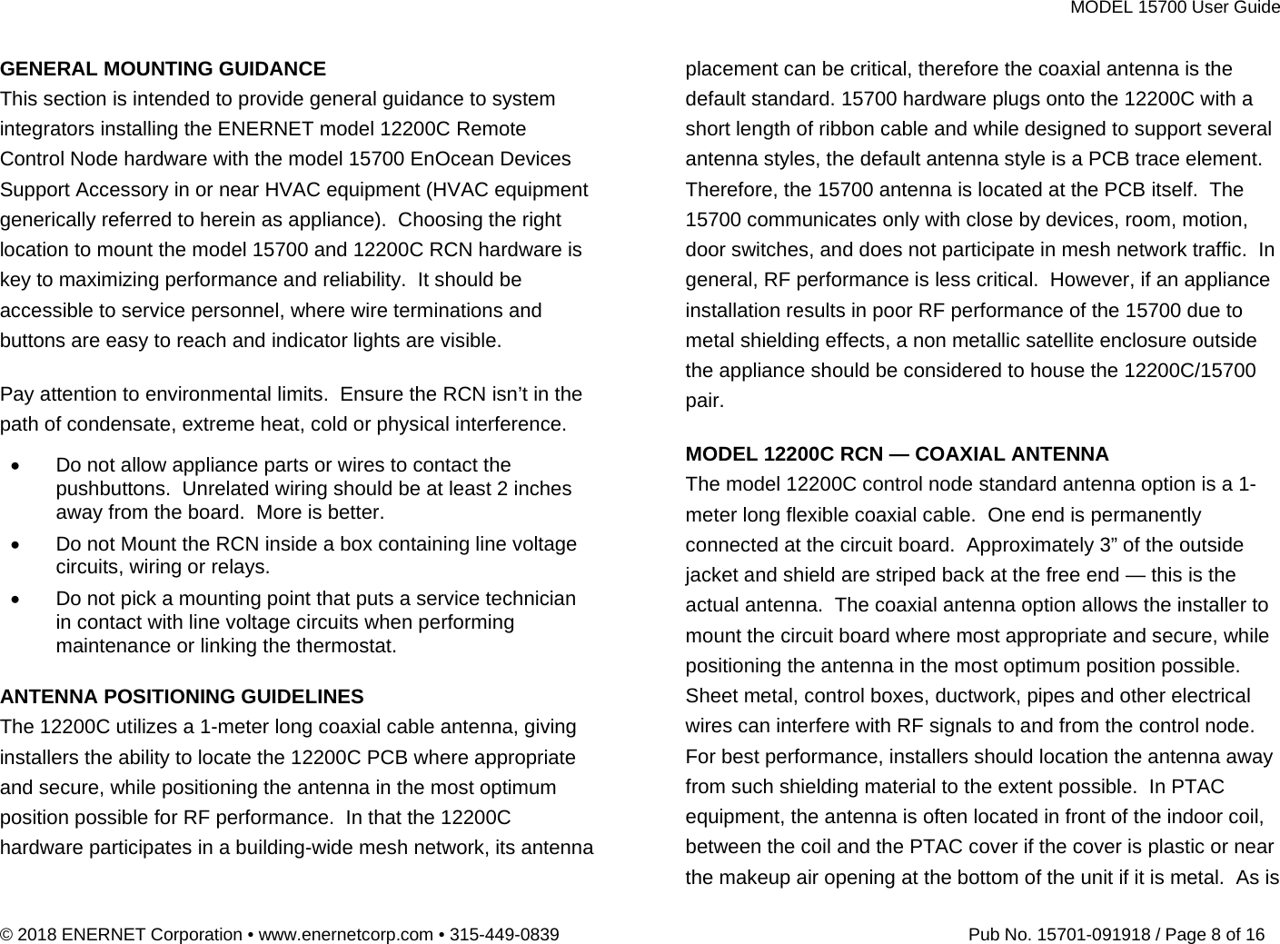 MODEL 15700 User Guide © 2018 ENERNET Corporation • www.enernetcorp.com • 315-449-0839   Pub No. 15701-091918 / Page 8 of 16 GENERAL MOUNTING GUIDANCE  This section is intended to provide general guidance to system integrators installing the ENERNET model 12200C Remote Control Node hardware with the model 15700 EnOcean Devices Support Accessory in or near HVAC equipment (HVAC equipment generically referred to herein as appliance).  Choosing the right location to mount the model 15700 and 12200C RCN hardware is key to maximizing performance and reliability.  It should be accessible to service personnel, where wire terminations and buttons are easy to reach and indicator lights are visible.    Pay attention to environmental limits.  Ensure the RCN isn’t in the path of condensate, extreme heat, cold or physical interference.   Do not allow appliance parts or wires to contact the pushbuttons.  Unrelated wiring should be at least 2 inches away from the board.  More is better.   Do not Mount the RCN inside a box containing line voltage circuits, wiring or relays.   Do not pick a mounting point that puts a service technician in contact with line voltage circuits when performing maintenance or linking the thermostat.   ANTENNA POSITIONING GUIDELINES The 12200C utilizes a 1-meter long coaxial cable antenna, giving installers the ability to locate the 12200C PCB where appropriate and secure, while positioning the antenna in the most optimum position possible for RF performance.  In that the 12200C hardware participates in a building-wide mesh network, its antenna placement can be critical, therefore the coaxial antenna is the default standard. 15700 hardware plugs onto the 12200C with a short length of ribbon cable and while designed to support several antenna styles, the default antenna style is a PCB trace element.  Therefore, the 15700 antenna is located at the PCB itself.  The 15700 communicates only with close by devices, room, motion, door switches, and does not participate in mesh network traffic.  In general, RF performance is less critical.  However, if an appliance installation results in poor RF performance of the 15700 due to metal shielding effects, a non metallic satellite enclosure outside the appliance should be considered to house the 12200C/15700 pair.  MODEL 12200C RCN — COAXIAL ANTENNA The model 12200C control node standard antenna option is a 1-meter long flexible coaxial cable.  One end is permanently connected at the circuit board.  Approximately 3” of the outside jacket and shield are striped back at the free end — this is the actual antenna.  The coaxial antenna option allows the installer to mount the circuit board where most appropriate and secure, while positioning the antenna in the most optimum position possible.   Sheet metal, control boxes, ductwork, pipes and other electrical wires can interfere with RF signals to and from the control node.  For best performance, installers should location the antenna away from such shielding material to the extent possible.  In PTAC equipment, the antenna is often located in front of the indoor coil, between the coil and the PTAC cover if the cover is plastic or near the makeup air opening at the bottom of the unit if it is metal.  As is 