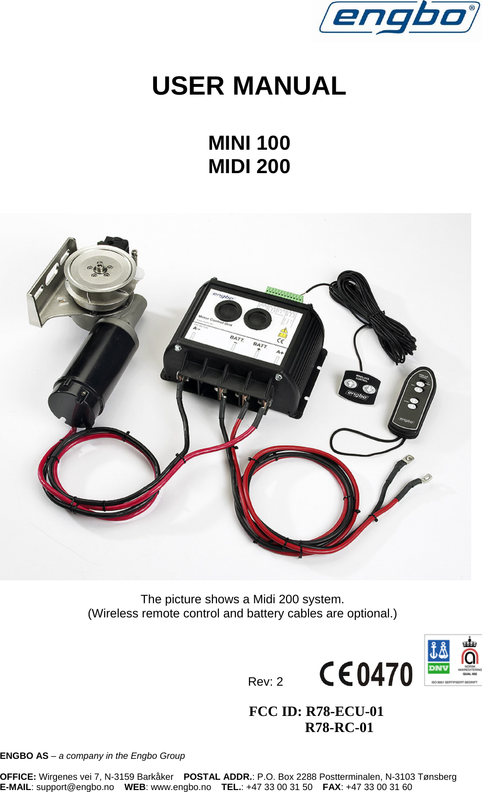    USER MANUAL  MINI 100  MIDI 200      The picture shows a Midi 200 system. (Wireless remote control and battery cables are optional.)  Rev: 2                                          FCC ID: R78-ECU-01              R78-RC-01ENGBO AS – a company in the Engbo Group    OFFICE: Wirgenes vei 7, N-3159 Barkåker    POSTAL ADDR.: P.O. Box 2288 Postterminalen, N-3103 Tønsberg E-MAIL: support@engbo.no    WEB: www.engbo.no    TEL.: +47 33 00 31 50    FAX: +47 33 00 31 60 