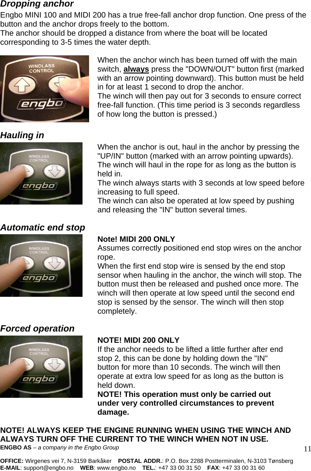   Dropping anchor  Engbo MINI 100 and MIDI 200 has a true free-fall anchor drop function. One press of the button and the anchor drops freely to the bottom.  The anchor should be dropped a distance from where the boat will be located corresponding to 3-5 times the water depth.    When the anchor winch has been turned off with the main switch, always press the &quot;DOWN/OUT&quot; button first (marked with an arrow pointing downward). This button must be held in for at least 1 second to drop the anchor.  The winch will then pay out for 3 seconds to ensure correct free-fall function. (This time period is 3 seconds regardless of how long the button is pressed.)  Hauling in  When the anchor is out, haul in the anchor by pressing the &quot;UP/IN&quot; button (marked with an arrow pointing upwards).  The winch will haul in the rope for as long as the button is held in.  The winch always starts with 3 seconds at low speed before increasing to full speed.  The winch can also be operated at low speed by pushing and releasing the &quot;IN&quot; button several times.  Automatic end stop  Note! MIDI 200 ONLY  Assumes correctly positioned end stop wires on the anchor rope.  When the first end stop wire is sensed by the end stop sensor when hauling in the anchor, the winch will stop. The button must then be released and pushed once more. The winch will then operate at low speed until the second end stop is sensed by the sensor. The winch will then stop completely.  Forced operation  NOTE! MIDI 200 ONLY  If the anchor needs to be lifted a little further after end stop 2, this can be done by holding down the &quot;IN&quot; button for more than 10 seconds. The winch will then operate at extra low speed for as long as the button is held down.  NOTE! This operation must only be carried out under very controlled circumstances to prevent damage.   ENGBO AS – a company in the Engbo Group    OFFICE: Wirgenes vei 7, N-3159 Barkåker    POSTAL ADDR.: P.O. Box 2288 Postterminalen, N-3103 Tønsberg E-MAIL: support@engbo.no    WEB: www.engbo.no    TEL.: +47 33 00 31 50    FAX: +47 33 00 31 60  11NOTE! ALWAYS KEEP THE ENGINE RUNNING WHEN USING THE WINCH AND ALWAYS TURN OFF THE CURRENT TO THE WINCH WHEN NOT IN USE.  