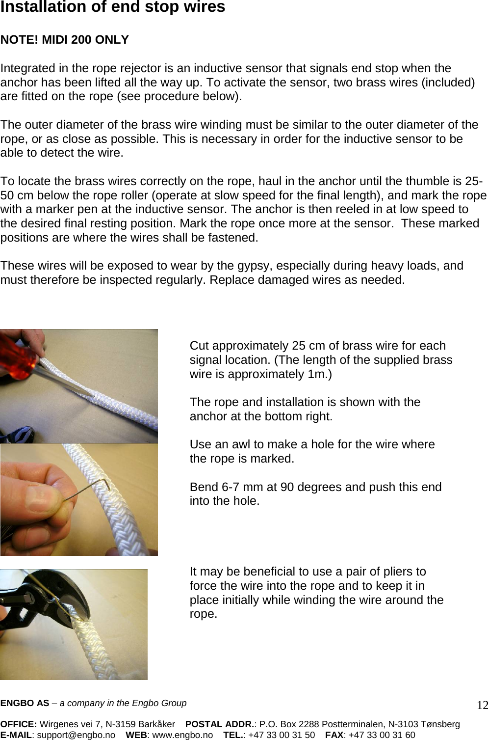 Installation of end stop wires   NOTE! MIDI 200 ONLY   Integrated in the rope rejector is an inductive sensor that signals end stop when the anchor has been lifted all the way up. To activate the sensor, two brass wires (included) are fitted on the rope (see procedure below).   The outer diameter of the brass wire winding must be similar to the outer diameter of the rope, or as close as possible. This is necessary in order for the inductive sensor to be able to detect the wire.   To locate the brass wires correctly on the rope, haul in the anchor until the thumble is 25-50 cm below the rope roller (operate at slow speed for the final length), and mark the rope with a marker pen at the inductive sensor. The anchor is then reeled in at low speed to the desired final resting position. Mark the rope once more at the sensor.  These marked positions are where the wires shall be fastened.    These wires will be exposed to wear by the gypsy, especially during heavy loads, and must therefore be inspected regularly. Replace damaged wires as needed.            Cut approximately 25 cm of brass wire for each signal location. (The length of the supplied brass wire is approximately 1m.)   The rope and installation is shown with the anchor at the bottom right.   Use an awl to make a hole for the wire where the rope is marked.   Bend 6-7 mm at 90 degrees and push this end into the hole.      It may be beneficial to use a pair of pliers to force the wire into the rope and to keep it in place initially while winding the wire around the rope.        ENGBO AS – a company in the Engbo Group    OFFICE: Wirgenes vei 7, N-3159 Barkåker    POSTAL ADDR.: P.O. Box 2288 Postterminalen, N-3103 Tønsberg E-MAIL: support@engbo.no    WEB: www.engbo.no    TEL.: +47 33 00 31 50    FAX: +47 33 00 31 60  12