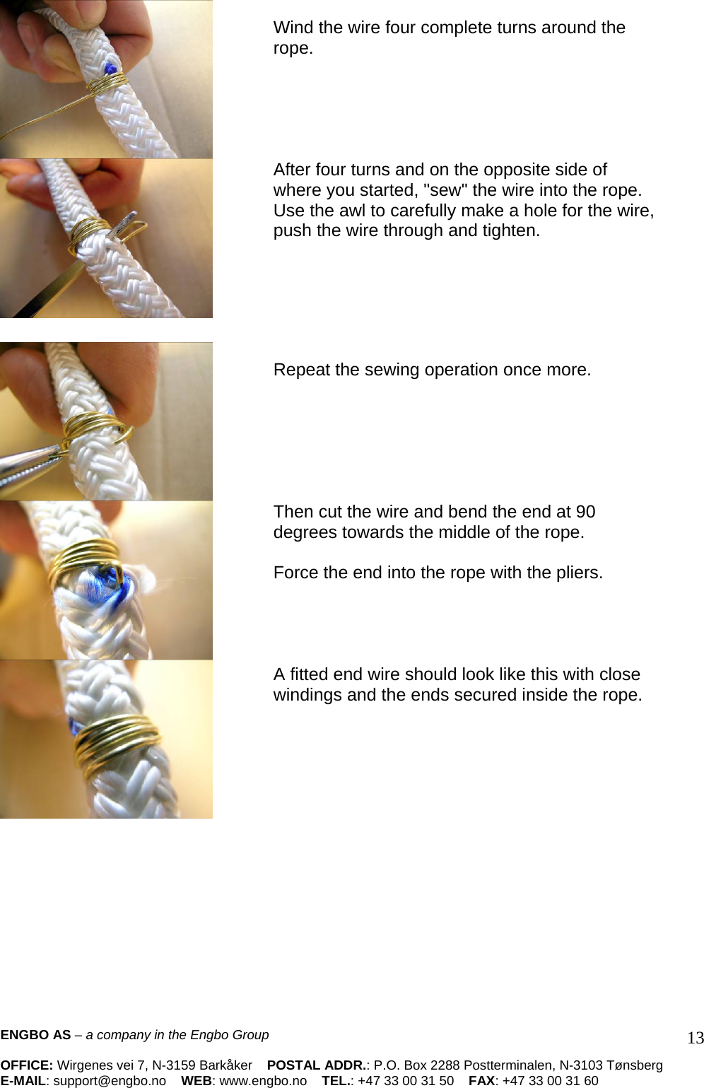    Wind the wire four complete turns around the rope.       After four turns and on the opposite side of where you started, &quot;sew&quot; the wire into the rope. Use the awl to carefully make a hole for the wire, push the wire through and tighten.           Repeat the sewing operation once more.        Then cut the wire and bend the end at 90  degrees towards the middle of the rope.   Force the end into the rope with the pliers.      A fitted end wire should look like this with close windings and the ends secured inside the rope.        ENGBO AS – a company in the Engbo Group    OFFICE: Wirgenes vei 7, N-3159 Barkåker    POSTAL ADDR.: P.O. Box 2288 Postterminalen, N-3103 Tønsberg E-MAIL: support@engbo.no    WEB: www.engbo.no    TEL.: +47 33 00 31 50    FAX: +47 33 00 31 60  13