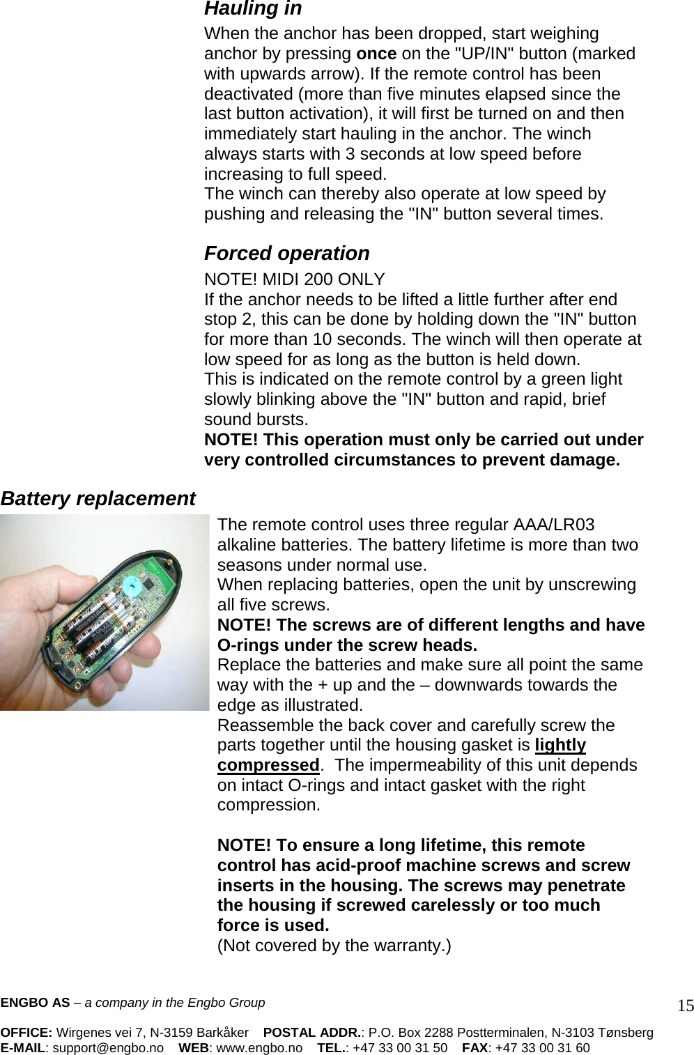 Hauling in When the anchor has been dropped, start weighing anchor by pressing once on the &quot;UP/IN&quot; button (marked with upwards arrow). If the remote control has been deactivated (more than five minutes elapsed since the last button activation), it will first be turned on and then immediately start hauling in the anchor. The winch always starts with 3 seconds at low speed before increasing to full speed.  The winch can thereby also operate at low speed by pushing and releasing the &quot;IN&quot; button several times.  Forced operation  NOTE! MIDI 200 ONLY  If the anchor needs to be lifted a little further after end stop 2, this can be done by holding down the &quot;IN&quot; button for more than 10 seconds. The winch will then operate at low speed for as long as the button is held down.  This is indicated on the remote control by a green light slowly blinking above the &quot;IN&quot; button and rapid, brief sound bursts.  NOTE! This operation must only be carried out under very controlled circumstances to prevent damage.  Battery replacement The remote control uses three regular AAA/LR03 alkaline batteries. The battery lifetime is more than two seasons under normal use.  When replacing batteries, open the unit by unscrewing all five screws.  NOTE! The screws are of different lengths and have O-rings under the screw heads.  Replace the batteries and make sure all point the same way with the + up and the – downwards towards the edge as illustrated.  Reassemble the back cover and carefully screw the parts together until the housing gasket is lightly compressed.  The impermeability of this unit depends on intact O-rings and intact gasket with the right compression.   NOTE! To ensure a long lifetime, this remote control has acid-proof machine screws and screw inserts in the housing. The screws may penetrate the housing if screwed carelessly or too much force is used.  (Not covered by the warranty.)  ENGBO AS – a company in the Engbo Group    OFFICE: Wirgenes vei 7, N-3159 Barkåker    POSTAL ADDR.: P.O. Box 2288 Postterminalen, N-3103 Tønsberg E-MAIL: support@engbo.no    WEB: www.engbo.no    TEL.: +47 33 00 31 50    FAX: +47 33 00 31 60  15