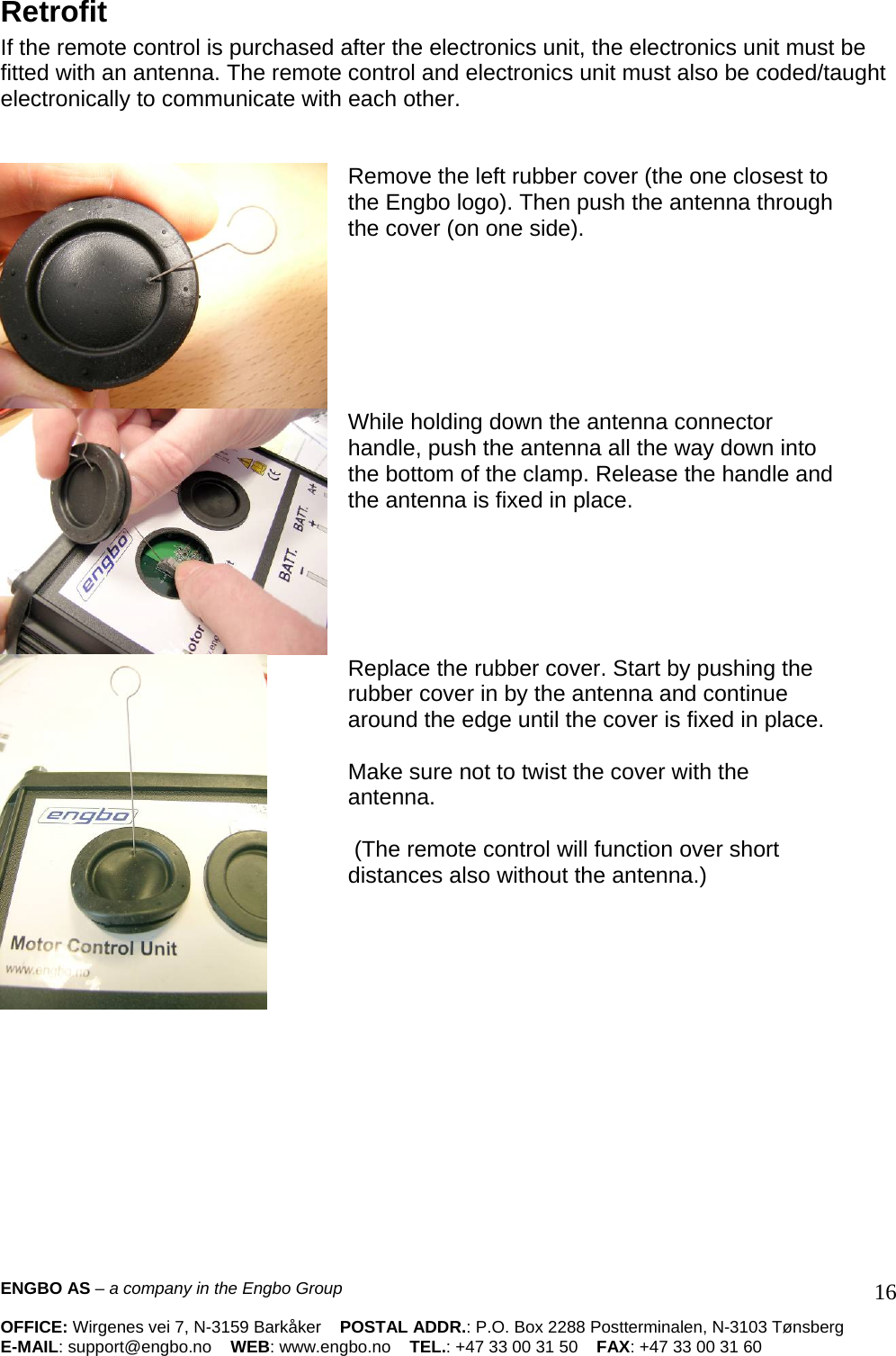 Retrofit  If the remote control is purchased after the electronics unit, the electronics unit must be fitted with an antenna. The remote control and electronics unit must also be coded/taught electronically to communicate with each other.     Remove the left rubber cover (the one closest to the Engbo logo). Then push the antenna through the cover (on one side).     While holding down the antenna connector handle, push the antenna all the way down into the bottom of the clamp. Release the handle and the antenna is fixed in place.    Replace the rubber cover. Start by pushing the rubber cover in by the antenna and continue around the edge until the cover is fixed in place.   Make sure not to twist the cover with the antenna.    (The remote control will function over short distances also without the antenna.)      ENGBO AS – a company in the Engbo Group    OFFICE: Wirgenes vei 7, N-3159 Barkåker    POSTAL ADDR.: P.O. Box 2288 Postterminalen, N-3103 Tønsberg E-MAIL: support@engbo.no    WEB: www.engbo.no    TEL.: +47 33 00 31 50    FAX: +47 33 00 31 60  16