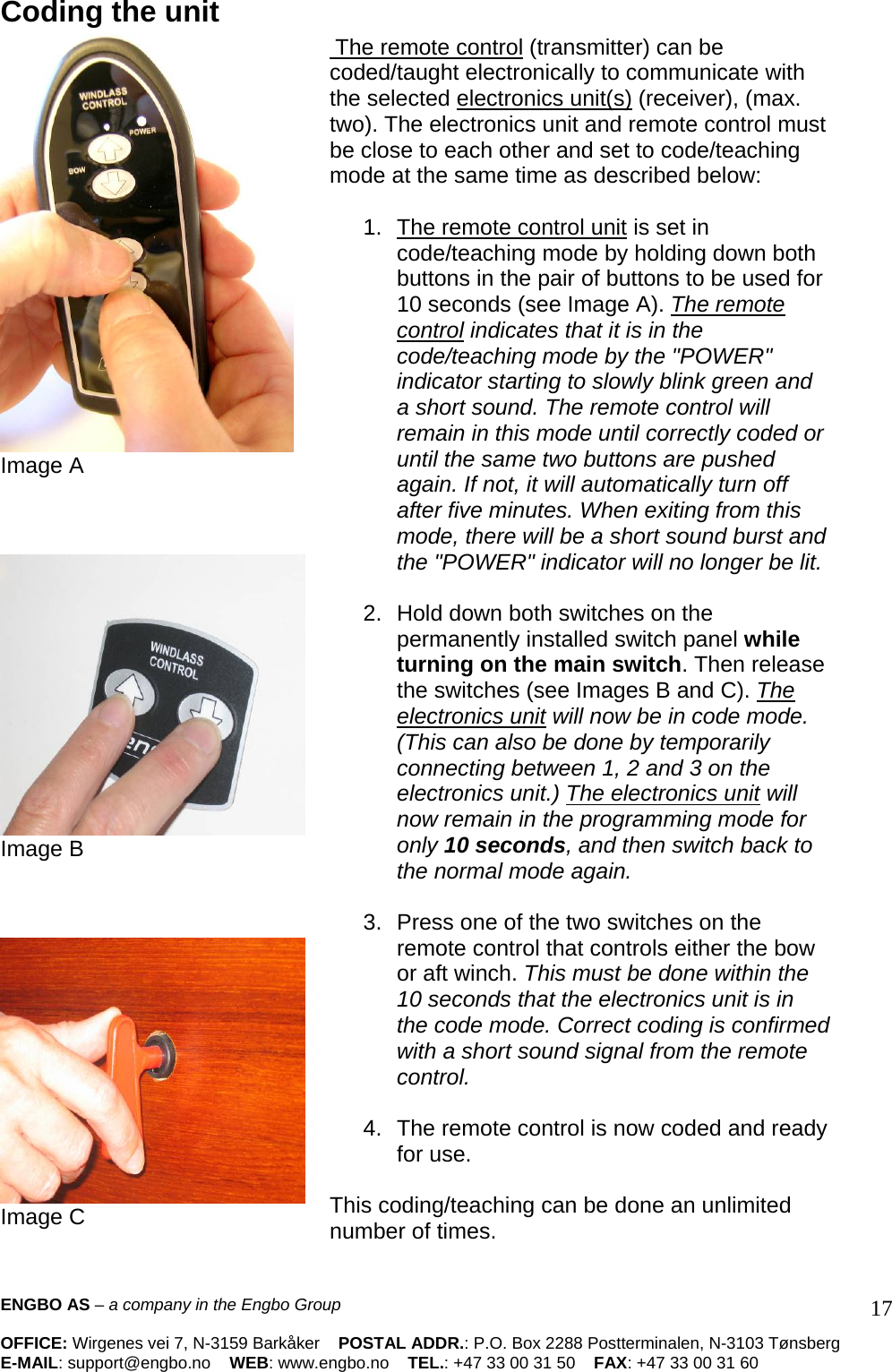 Coding the unit  Image A     Image B     Image C  The remote control (transmitter) can be coded/taught electronically to communicate with the selected electronics unit(s) (receiver), (max. two). The electronics unit and remote control must be close to each other and set to code/teaching mode at the same time as described below:   1.  The remote control unit is set in  code/teaching mode by holding down both buttons in the pair of buttons to be used for 10 seconds (see Image A). The remote control indicates that it is in the code/teaching mode by the &quot;POWER&quot; indicator starting to slowly blink green and a short sound. The remote control will remain in this mode until correctly coded or until the same two buttons are pushed again. If not, it will automatically turn off after five minutes. When exiting from this mode, there will be a short sound burst and the &quot;POWER&quot; indicator will no longer be lit.  2. Hold down both switches on the permanently installed switch panel while turning on the main switch. Then release the switches (see Images B and C). The electronics unit will now be in code mode. (This can also be done by temporarily connecting between 1, 2 and 3 on the electronics unit.) The electronics unit will now remain in the programming mode for only 10 seconds, and then switch back to the normal mode again.   3.  Press one of the two switches on the remote control that controls either the bow or aft winch. This must be done within the 10 seconds that the electronics unit is in the code mode. Correct coding is confirmed with a short sound signal from the remote control.   4.  The remote control is now coded and ready for use.   This coding/teaching can be done an unlimited number of times.    ENGBO AS – a company in the Engbo Group    OFFICE: Wirgenes vei 7, N-3159 Barkåker    POSTAL ADDR.: P.O. Box 2288 Postterminalen, N-3103 Tønsberg E-MAIL: support@engbo.no    WEB: www.engbo.no    TEL.: +47 33 00 31 50    FAX: +47 33 00 31 60  17