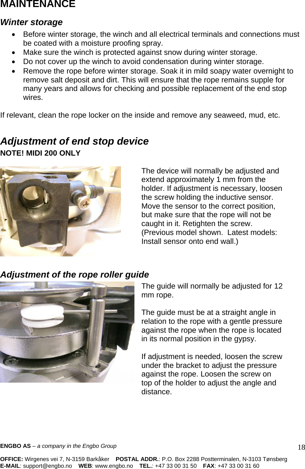 MAINTENANCE  Winter storage  •  Before winter storage, the winch and all electrical terminals and connections must be coated with a moisture proofing spray.  •  Make sure the winch is protected against snow during winter storage.  •  Do not cover up the winch to avoid condensation during winter storage.  •  Remove the rope before winter storage. Soak it in mild soapy water overnight to remove salt deposit and dirt. This will ensure that the rope remains supple for many years and allows for checking and possible replacement of the end stop wires.   If relevant, clean the rope locker on the inside and remove any seaweed, mud, etc.  Adjustment of end stop device NOTE! MIDI 200 ONLY    The device will normally be adjusted and extend approximately 1 mm from the holder. If adjustment is necessary, loosen the screw holding the inductive sensor. Move the sensor to the correct position, but make sure that the rope will not be caught in it. Retighten the screw.  (Previous model shown.  Latest models: Install sensor onto end wall.)   Adjustment of the rope roller guide The guide will normally be adjusted for 12 mm rope.   The guide must be at a straight angle in relation to the rope with a gentle pressure against the rope when the rope is located in its normal position in the gypsy.   If adjustment is needed, loosen the screw under the bracket to adjust the pressure against the rope. Loosen the screw on top of the holder to adjust the angle and distance.    ENGBO AS – a company in the Engbo Group    OFFICE: Wirgenes vei 7, N-3159 Barkåker    POSTAL ADDR.: P.O. Box 2288 Postterminalen, N-3103 Tønsberg E-MAIL: support@engbo.no    WEB: www.engbo.no    TEL.: +47 33 00 31 50    FAX: +47 33 00 31 60  18
