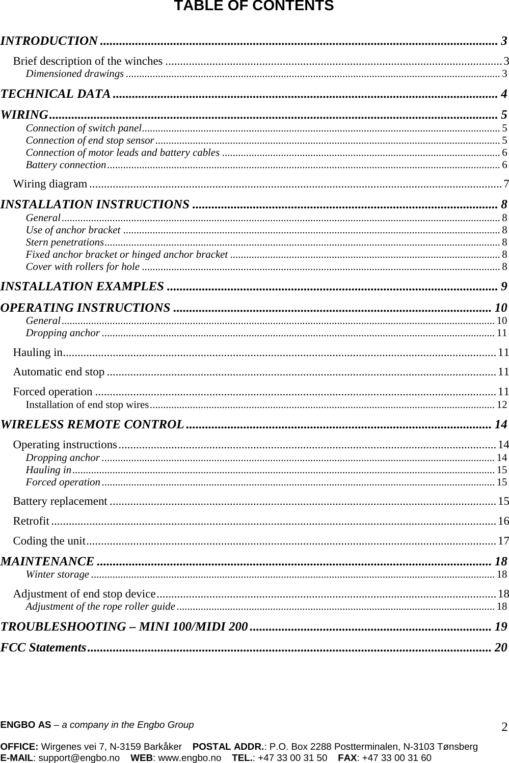 ENGBO AS – a company in the Engbo Group    OFFICE: Wirgenes vei 7, N-3159 Barkåker    POSTAL ADDR.: P.O. Box 2288 Postterminalen, N-3103 Tønsberg E-MAIL: support@engbo.no    WEB: www.engbo.no    TEL.: +47 33 00 31 50    FAX: +47 33 00 31 60  2 TABLE OF CONTENTS  INTRODUCTION ............................................................................................................................. 3 Brief description of the winches ...................................................................................................................3 Dimensioned drawings............................................................................................................................................ 3 TECHNICAL DATA......................................................................................................................... 4 WIRING............................................................................................................................................. 5 Connection of switch panel...................................................................................................................................... 5 Connection of end stop sensor................................................................................................................................. 5 Connection of motor leads and battery cables ........................................................................................................ 6 Battery connection................................................................................................................................................... 6 Wiring diagram.............................................................................................................................................7 INSTALLATION INSTRUCTIONS ................................................................................................ 8 General.................................................................................................................................................................... 8 Use of anchor bracket ............................................................................................................................................. 8 Stern penetrations.................................................................................................................................................... 8 Fixed anchor bracket or hinged anchor bracket ..................................................................................................... 8 Cover with rollers for hole ...................................................................................................................................... 8 INSTALLATION EXAMPLES ........................................................................................................ 9 OPERATING INSTRUCTIONS .................................................................................................... 10 General.................................................................................................................................................................. 10 Dropping anchor ................................................................................................................................................... 11 Hauling in....................................................................................................................................................11 Automatic end stop .....................................................................................................................................11 Forced operation .........................................................................................................................................11 Installation of end stop wires................................................................................................................................. 12 WIRELESS REMOTE CONTROL ................................................................................................ 14 Operating instructions.................................................................................................................................14 Dropping anchor ................................................................................................................................................... 14 Hauling in.............................................................................................................................................................. 15 Forced operation................................................................................................................................................... 15 Battery replacement ....................................................................................................................................15 Retrofit........................................................................................................................................................16 Coding the unit............................................................................................................................................17 MAINTENANCE ............................................................................................................................ 18 Winter storage....................................................................................................................................................... 18 Adjustment of end stop device....................................................................................................................18 Adjustment of the rope roller guide....................................................................................................................... 18 TROUBLESHOOTING – MINI 100/MIDI 200............................................................................ 19 FCC Statements............................................................................................................................... 20 