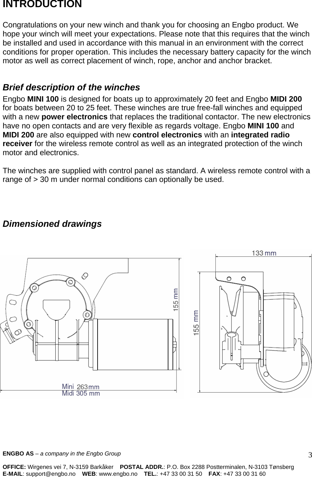 INTRODUCTION   Congratulations on your new winch and thank you for choosing an Engbo product. We hope your winch will meet your expectations. Please note that this requires that the winch be installed and used in accordance with this manual in an environment with the correct conditions for proper operation. This includes the necessary battery capacity for the winch motor as well as correct placement of winch, rope, anchor and anchor bracket.   Brief description of the winches  Engbo MINI 100 is designed for boats up to approximately 20 feet and Engbo MIDI 200 for boats between 20 to 25 feet. These winches are true free-fall winches and equipped with a new power electronics that replaces the traditional contactor. The new electronics have no open contacts and are very flexible as regards voltage. Engbo MINI 100 and MIDI 200 are also equipped with new control electronics with an integrated radio receiver for the wireless remote control as well as an integrated protection of the winch motor and electronics.  The winches are supplied with control panel as standard. A wireless remote control with a range of &gt; 30 m under normal conditions can optionally be used.      Dimensioned drawings        ENGBO AS – a company in the Engbo Group    OFFICE: Wirgenes vei 7, N-3159 Barkåker    POSTAL ADDR.: P.O. Box 2288 Postterminalen, N-3103 Tønsberg E-MAIL: support@engbo.no    WEB: www.engbo.no    TEL.: +47 33 00 31 50    FAX: +47 33 00 31 60  3