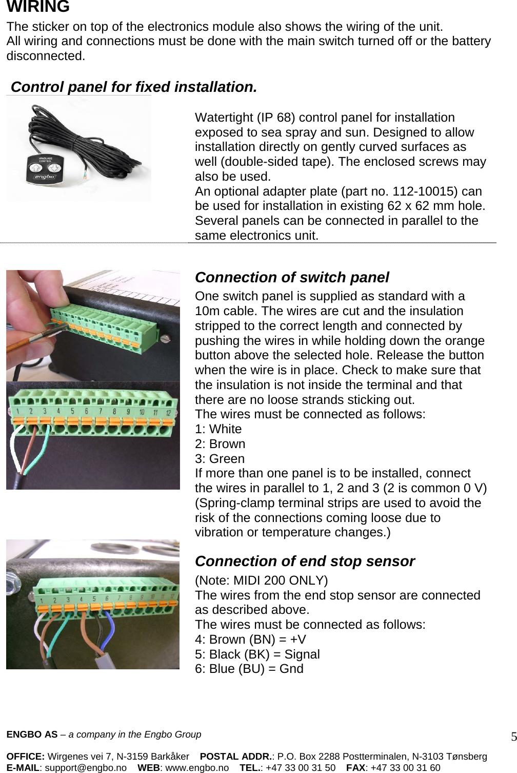 WIRING The sticker on top of the electronics module also shows the wiring of the unit.  All wiring and connections must be done with the main switch turned off or the battery disconnected.    Control panel for fixed installation.    Watertight (IP 68) control panel for installation exposed to sea spray and sun. Designed to allow installation directly on gently curved surfaces as well (double-sided tape). The enclosed screws may also be used.  An optional adapter plate (part no. 112-10015) can be used for installation in existing 62 x 62 mm hole.  Several panels can be connected in parallel to the same electronics unit.        Connection of switch panel  One switch panel is supplied as standard with a 10m cable. The wires are cut and the insulation stripped to the correct length and connected by pushing the wires in while holding down the orange button above the selected hole. Release the button when the wire is in place. Check to make sure that the insulation is not inside the terminal and that there are no loose strands sticking out.  The wires must be connected as follows:  1: White 2: Brown  3: Green  If more than one panel is to be installed, connect the wires in parallel to 1, 2 and 3 (2 is common 0 V) (Spring-clamp terminal strips are used to avoid the risk of the connections coming loose due to vibration or temperature changes.)   Connection of end stop sensor  (Note: MIDI 200 ONLY)  The wires from the end stop sensor are connected as described above.  The wires must be connected as follows:  4: Brown (BN) = +V  5: Black (BK) = Signal  6: Blue (BU) = Gnd   ENGBO AS – a company in the Engbo Group    OFFICE: Wirgenes vei 7, N-3159 Barkåker    POSTAL ADDR.: P.O. Box 2288 Postterminalen, N-3103 Tønsberg E-MAIL: support@engbo.no    WEB: www.engbo.no    TEL.: +47 33 00 31 50    FAX: +47 33 00 31 60  5