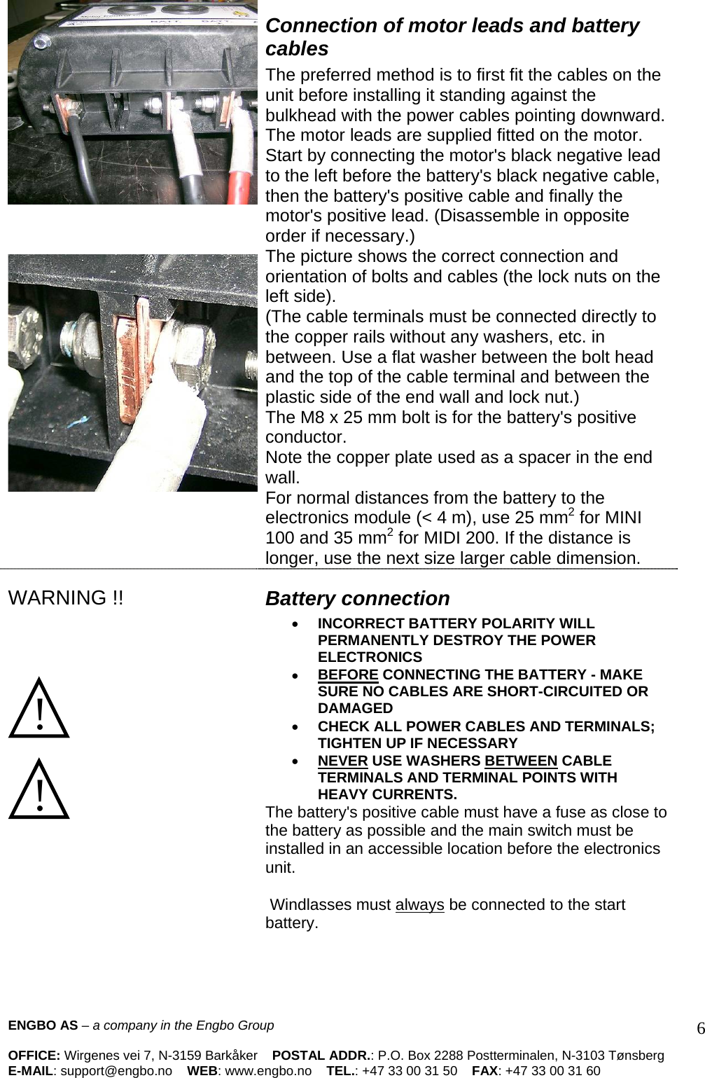      Connection of motor leads and battery cables The preferred method is to first fit the cables on the unit before installing it standing against the bulkhead with the power cables pointing downward. The motor leads are supplied fitted on the motor.  Start by connecting the motor&apos;s black negative lead to the left before the battery&apos;s black negative cable, then the battery&apos;s positive cable and finally the motor&apos;s positive lead. (Disassemble in opposite order if necessary.)  The picture shows the correct connection and orientation of bolts and cables (the lock nuts on the left side).  (The cable terminals must be connected directly to the copper rails without any washers, etc. in between. Use a flat washer between the bolt head and the top of the cable terminal and between the plastic side of the end wall and lock nut.)  The M8 x 25 mm bolt is for the battery&apos;s positive conductor.  Note the copper plate used as a spacer in the end wall.  For normal distances from the battery to the electronics module (&lt; 4 m), use 25 mm2 for MINI 100 and 35 mm2 for MIDI 200. If the distance is longer, use the next size larger cable dimension.   WARNING !!     !   !  Battery connection  • INCORRECT BATTERY POLARITY WILL PERMANENTLY DESTROY THE POWER ELECTRONICS • BEFORE CONNECTING THE BATTERY - MAKE SURE NO CABLES ARE SHORT-CIRCUITED OR DAMAGED • CHECK ALL POWER CABLES AND TERMINALS; TIGHTEN UP IF NECESSARY  • NEVER USE WASHERS BETWEEN CABLE TERMINALS AND TERMINAL POINTS WITH HEAVY CURRENTS.  The battery&apos;s positive cable must have a fuse as close to the battery as possible and the main switch must be installed in an accessible location before the electronics unit.   Windlasses must always be connected to the start battery.  ENGBO AS – a company in the Engbo Group    OFFICE: Wirgenes vei 7, N-3159 Barkåker    POSTAL ADDR.: P.O. Box 2288 Postterminalen, N-3103 Tønsberg E-MAIL: support@engbo.no    WEB: www.engbo.no    TEL.: +47 33 00 31 50    FAX: +47 33 00 31 60  6