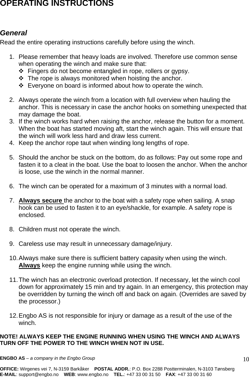 ENGBO AS – a company in the Engbo Group    OFFICE: Wirgenes vei 7, N-3159 Barkåker    POSTAL ADDR.: P.O. Box 2288 Postterminalen, N-3103 Tønsberg E-MAIL: support@engbo.no    WEB: www.engbo.no    TEL.: +47 33 00 31 50    FAX: +47 33 00 31 60  10OPERATING INSTRUCTIONS    General  Read the entire operating instructions carefully before using the winch.   1.  Please remember that heavy loads are involved. Therefore use common sense when operating the winch and make sure that:    Fingers do not become entangled in rope, rollers or gypsy.    The rope is always monitored when hoisting the anchor.    Everyone on board is informed about how to operate the winch.   2.  Always operate the winch from a location with full overview when hauling the anchor. This is necessary in case the anchor hooks on something unexpected that may damage the boat.  3.  If the winch works hard when raising the anchor, release the button for a moment. When the boat has started moving aft, start the winch again. This will ensure that the winch will work less hard and draw less current.  4.  Keep the anchor rope taut when winding long lengths of rope.   5.  Should the anchor be stuck on the bottom, do as follows: Pay out some rope and fasten it to a cleat in the boat. Use the boat to loosen the anchor. When the anchor is loose, use the winch in the normal manner.   6.  The winch can be operated for a maximum of 3 minutes with a normal load.   7.  Always secure the anchor to the boat with a safety rope when sailing. A snap hook can be used to fasten it to an eye/shackle, for example. A safety rope is enclosed.   8.  Children must not operate the winch.   9.  Careless use may result in unnecessary damage/injury.   10. Always make sure there is sufficient battery capasity when using the winch. Always keep the engine running while using the winch.   11. The winch has an electronic overload protection. If necessary, let the winch cool down for approximately 15 min and try again. In an emergency, this protection may be overridden by turning the winch off and back on again. (Overrides are saved by the processor.)   12. Engbo AS is not responsible for injury or damage as a result of the use of the winch.   NOTE! ALWAYS KEEP THE ENGINE RUNNING WHEN USING THE WINCH AND ALWAYS TURN OFF THE POWER TO THE WINCH WHEN NOT IN USE.   