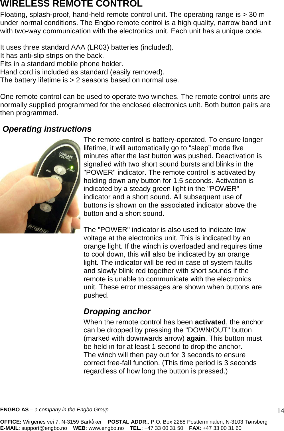 WIRELESS REMOTE CONTROL  Floating, splash-proof, hand-held remote control unit. The operating range is &gt; 30 m under normal conditions. The Engbo remote control is a high quality, narrow band unit with two-way communication with the electronics unit. Each unit has a unique code.   It uses three standard AAA (LR03) batteries (included).  It has anti-slip strips on the back.  Fits in a standard mobile phone holder.  Hand cord is included as standard (easily removed).  The battery lifetime is &gt; 2 seasons based on normal use.   One remote control can be used to operate two winches. The remote control units are normally supplied programmed for the enclosed electronics unit. Both button pairs are then programmed.   Operating instructions The remote control is battery-operated. To ensure longer lifetime, it will automatically go to “sleep” mode five minutes after the last button was pushed. Deactivation is signalled with two short sound bursts and blinks in the &quot;POWER&quot; indicator. The remote control is activated by holding down any button for 1.5 seconds. Activation is indicated by a steady green light in the &quot;POWER&quot; indicator and a short sound. All subsequent use of buttons is shown on the associated indicator above the button and a short sound.   The &quot;POWER&quot; indicator is also used to indicate low voltage at the electronics unit. This is indicated by an orange light. If the winch is overloaded and requires time to cool down, this will also be indicated by an orange light. The indicator will be red in case of system faults and slowly blink red together with short sounds if the remote is unable to communicate with the electronics unit. These error messages are shown when buttons are pushed.  Dropping anchor  When the remote control has been activated, the anchor can be dropped by pressing the &quot;DOWN/OUT&quot; button (marked with downwards arrow) again. This button must be held in for at least 1 second to drop the anchor.  The winch will then pay out for 3 seconds to ensure correct free-fall function. (This time period is 3 seconds regardless of how long the button is pressed.)   ENGBO AS – a company in the Engbo Group    OFFICE: Wirgenes vei 7, N-3159 Barkåker    POSTAL ADDR.: P.O. Box 2288 Postterminalen, N-3103 Tønsberg E-MAIL: support@engbo.no    WEB: www.engbo.no    TEL.: +47 33 00 31 50    FAX: +47 33 00 31 60  14
