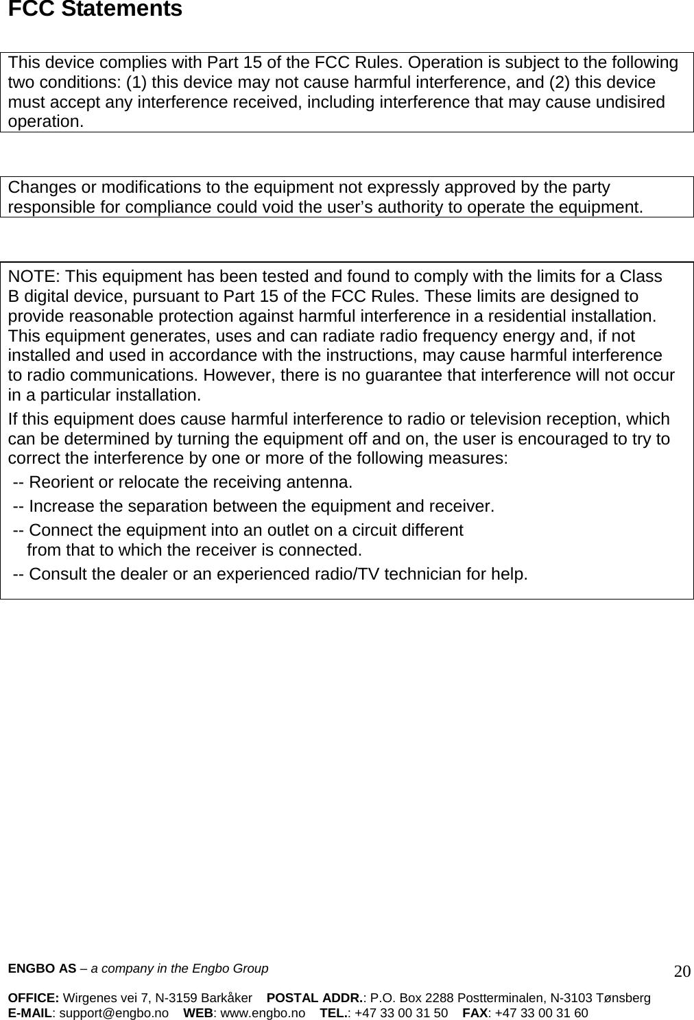 ENGBO AS – a company in the Engbo Group    OFFICE: Wirgenes vei 7, N-3159 Barkåker    POSTAL ADDR.: P.O. Box 2288 Postterminalen, N-3103 Tønsberg E-MAIL: support@engbo.no    WEB: www.engbo.no    TEL.: +47 33 00 31 50    FAX: +47 33 00 31 60  20 FCC Statements   This device complies with Part 15 of the FCC Rules. Operation is subject to the following two conditions: (1) this device may not cause harmful interference, and (2) this device must accept any interference received, including interference that may cause undisired operation.    Changes or modifications to the equipment not expressly approved by the party responsible for compliance could void the user’s authority to operate the equipment.    NOTE: This equipment has been tested and found to comply with the limits for a Class B digital device, pursuant to Part 15 of the FCC Rules. These limits are designed to provide reasonable protection against harmful interference in a residential installation. This equipment generates, uses and can radiate radio frequency energy and, if not installed and used in accordance with the instructions, may cause harmful interference to radio communications. However, there is no guarantee that interference will not occur in a particular installation. If this equipment does cause harmful interference to radio or television reception, which can be determined by turning the equipment off and on, the user is encouraged to try to correct the interference by one or more of the following measures:  -- Reorient or relocate the receiving antenna.  -- Increase the separation between the equipment and receiver.  -- Connect the equipment into an outlet on a circuit different     from that to which the receiver is connected.  -- Consult the dealer or an experienced radio/TV technician for help.   