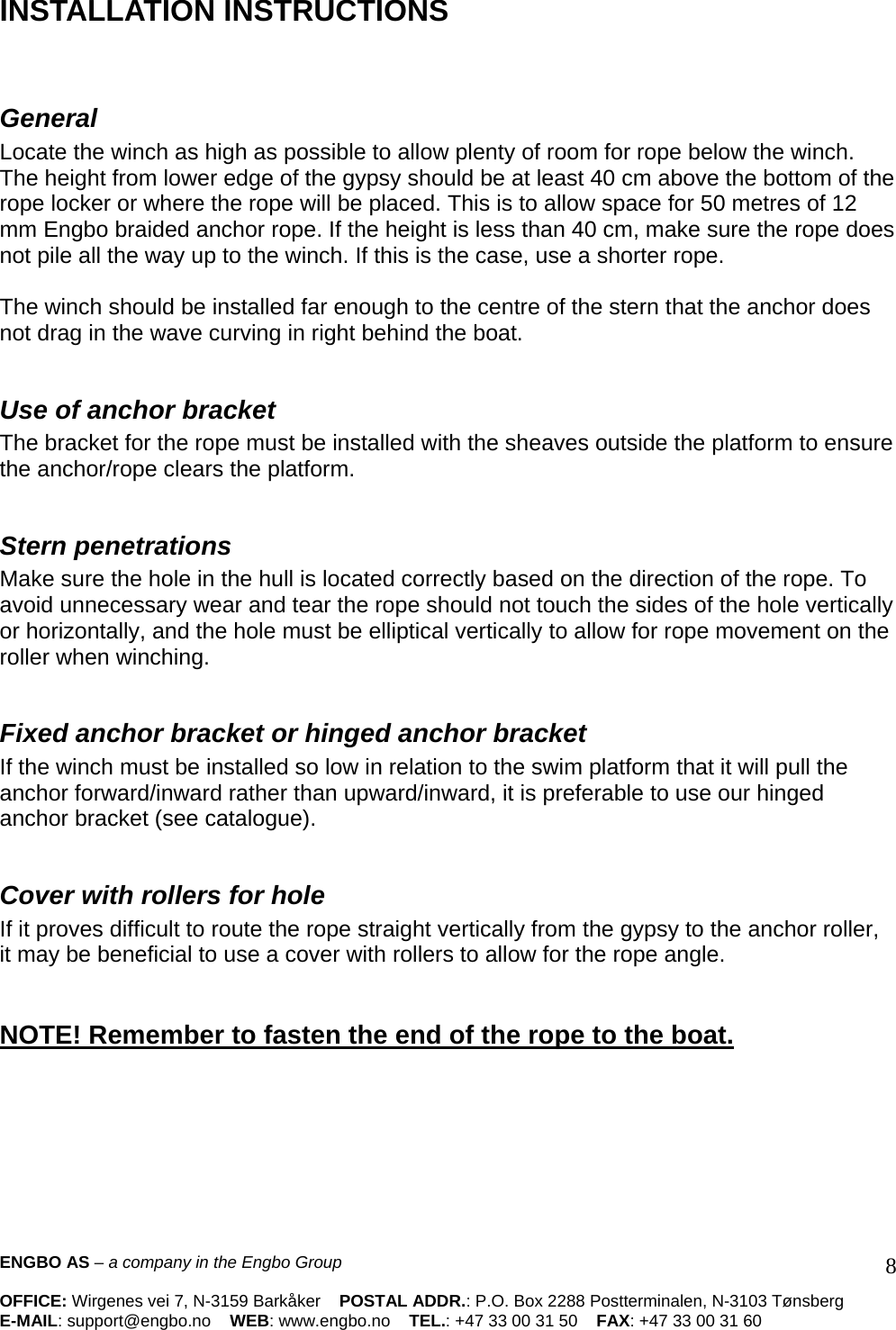 ENGBO AS – a company in the Engbo Group    OFFICE: Wirgenes vei 7, N-3159 Barkåker    POSTAL ADDR.: P.O. Box 2288 Postterminalen, N-3103 Tønsberg E-MAIL: support@engbo.no    WEB: www.engbo.no    TEL.: +47 33 00 31 50    FAX: +47 33 00 31 60  8 INSTALLATION INSTRUCTIONS    General  Locate the winch as high as possible to allow plenty of room for rope below the winch. The height from lower edge of the gypsy should be at least 40 cm above the bottom of the rope locker or where the rope will be placed. This is to allow space for 50 metres of 12 mm Engbo braided anchor rope. If the height is less than 40 cm, make sure the rope does not pile all the way up to the winch. If this is the case, use a shorter rope.   The winch should be installed far enough to the centre of the stern that the anchor does not drag in the wave curving in right behind the boat.   Use of anchor bracket The bracket for the rope must be installed with the sheaves outside the platform to ensure the anchor/rope clears the platform.   Stern penetrations  Make sure the hole in the hull is located correctly based on the direction of the rope. To avoid unnecessary wear and tear the rope should not touch the sides of the hole vertically or horizontally, and the hole must be elliptical vertically to allow for rope movement on the roller when winching.   Fixed anchor bracket or hinged anchor bracket If the winch must be installed so low in relation to the swim platform that it will pull the anchor forward/inward rather than upward/inward, it is preferable to use our hinged anchor bracket (see catalogue).   Cover with rollers for hole If it proves difficult to route the rope straight vertically from the gypsy to the anchor roller, it may be beneficial to use a cover with rollers to allow for the rope angle.    NOTE! Remember to fasten the end of the rope to the boat.       