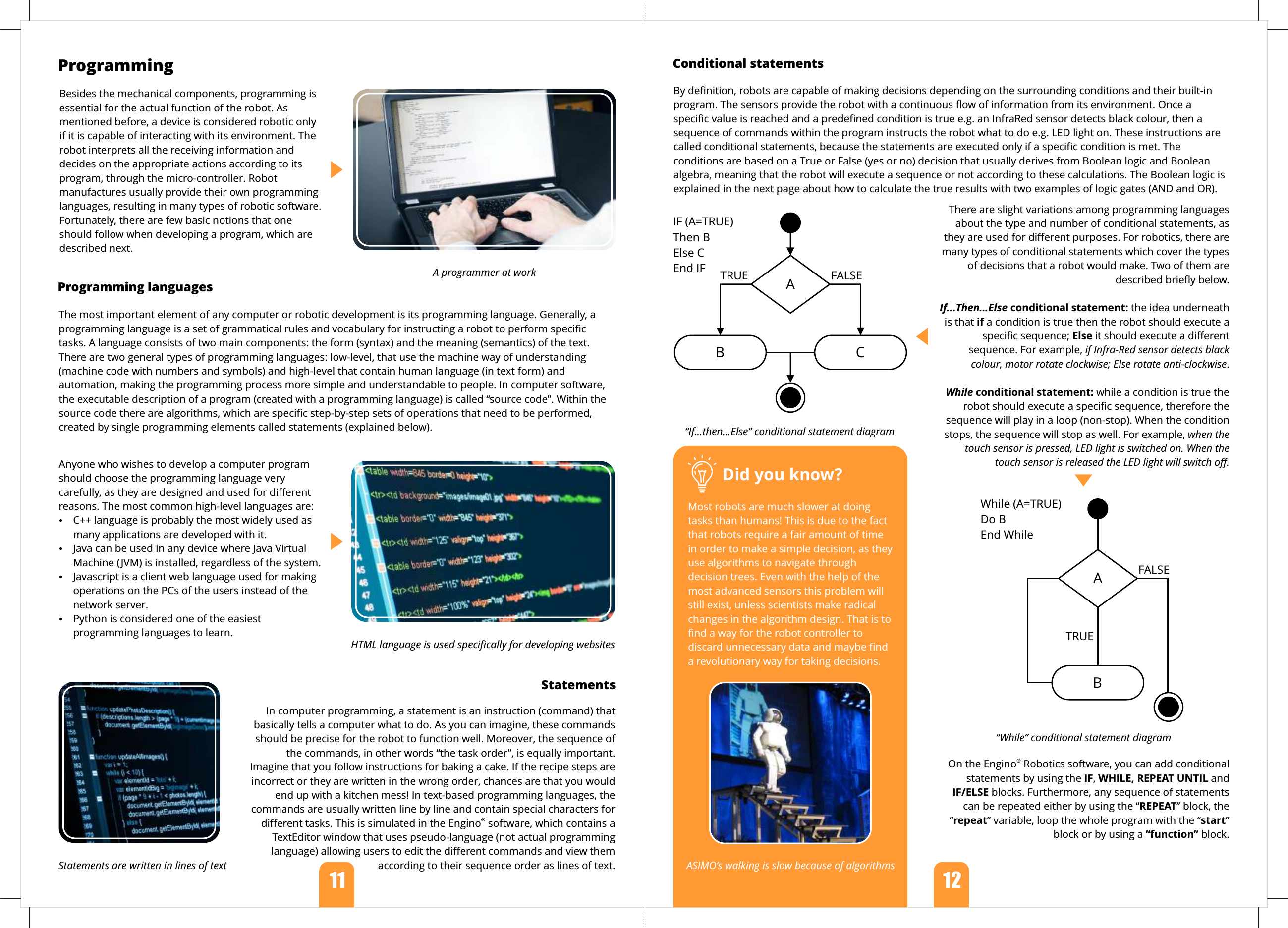 11   12  ProgrammingStatements        Did you know?Most robots are much slower at doing tasks than humans! This is due to the fact that robots require a fair amount of time in order to make a simple decision, as they use algorithms to navigate through decision trees. Even with the help of the most advanced sensors this problem will still exist, unless scientists make radical changes in the algorithm design. That is to find a way for the robot controller to discard unnecessary data and maybe find a revolutionary way for taking decisions.Statements are written in lines of text ASIMO’s walking is slow because of algorithmsBesides the mechanical components, programming is essential for the actual function of the robot. As mentioned before, a device is considered robotic only if it is capable of interacting with its environment. The robot interprets all the receiving information and decides on the appropriate actions according to its program, through the micro-controller. Robot manufactures usually provide their own programming languages, resulting in many types of robotic software. Fortunately, there are few basic notions that one should follow when developing a program, which are described next.In computer programming, a statement is an instruction (command) that basically tells a computer what to do. As you can imagine, these commands should be precise for the robot to function well. Moreover, the sequence of the commands, in other words “the task order”, is equally important. Imagine that you follow instructions for baking a cake. If the recipe steps are incorrect or they are written in the wrong order, chances are that you would end up with a kitchen mess! In text-based programming languages, the commands are usually written line by line and contain special characters for ®diﬀerent tasks. This is simulated in the Engino  software, which contains a TextEditor window that uses pseudo-language (not actual programming language) allowing users to edit the diﬀerent commands and view them according to their sequence order as lines of text.Conditional statementsBy deﬁnition, robots are capable of making decisions depending on the surrounding conditions and their built-in program. The sensors provide the robot with a continuous ﬂow of information from its environment. Once a speciﬁc value is reached and a predeﬁned condition is true e.g. an InfraRed sensor detects black colour, then a sequence of commands within the program instructs the robot what to do e.g. LED light on. These instructions are called conditional statements, because the statements are executed only if a speciﬁc condition is met. The conditions are based on a True or False (yes or no) decision that usually derives from Boolean logic and Boolean algebra, meaning that the robot will execute a sequence or not according to these calculations. The Boolean logic is explained in the next page about how to calculate the true results with two examples of logic gates (AND and OR).There are slight variations among programming languages about the type and number of conditional statements, as they are used for diﬀerent purposes. For robotics, there are many types of conditional statements which cover the types of decisions that a robot would make. Two of them are described brieﬂy below.If...Then...Else conditional statement: the idea underneath is that if a condition is true then the robot should execute a speciﬁc sequence; Else it should execute a diﬀerent sequence. For example, if Infra-Red sensor detects black colour, motor rotate clockwise; Else rotate anti-clockwise.While conditional statement: while a condition is true the robot should execute a speciﬁc sequence, therefore the sequence will play in a loop (non-stop). When the condition stops, the sequence will stop as well. For example, when the touch sensor is pressed, LED light is switched on. When the touch sensor is released the LED light will switch oﬀ.Anyone who wishes to develop a computer program should choose the programming language very carefully, as they are designed and used for diﬀerent reasons. The most common high-level languages are:ŸC++ language is probably the most widely used as many applications are developed with it.ŸJava can be used in any device where Java Virtual Machine (JVM) is installed, regardless of the system.ŸJavascript is a client web language used for making operations on the PCs of the users instead of the network server.ŸPython is considered one of the easiest programming languages to learn.The most important element of any computer or robotic development is its programming language. Generally, a programming language is a set of grammatical rules and vocabulary for instructing a robot to perform speciﬁc tasks. A language consists of two main components: the form (syntax) and the meaning (semantics) of the text. There are two general types of programming languages: low-level, that use the machine way of understanding (machine code with numbers and symbols) and high-level that contain human language (in text form) and automation, making the programming process more simple and understandable to people. In computer software, the executable description of a program (created with a programming language) is called “source code”. Within the source code there are algorithms, which are speciﬁc step-by-step sets of operations that need to be performed, created by single programming elements called statements (explained below).Programming languagesHTML language is used speciﬁcally for developing websitesA programmer at work TRUE FALSEAB CIF (A=TRUE)Then BElse CEnd IFTRUEFALSEABWhile (A=TRUE) Do BEnd While“While” conditional statement diagram“If...then...Else” conditional statement diagram®On the Engino  Robotics software, you can add conditional statements by using the IF, WHILE, REPEAT UNTIL and IF/ELSE blocks. Furthermore, any sequence of statements can be repeated either by using the “REPEAT” block, the “repeat” variable, loop the whole program with the “start” block or by using a “function” block.