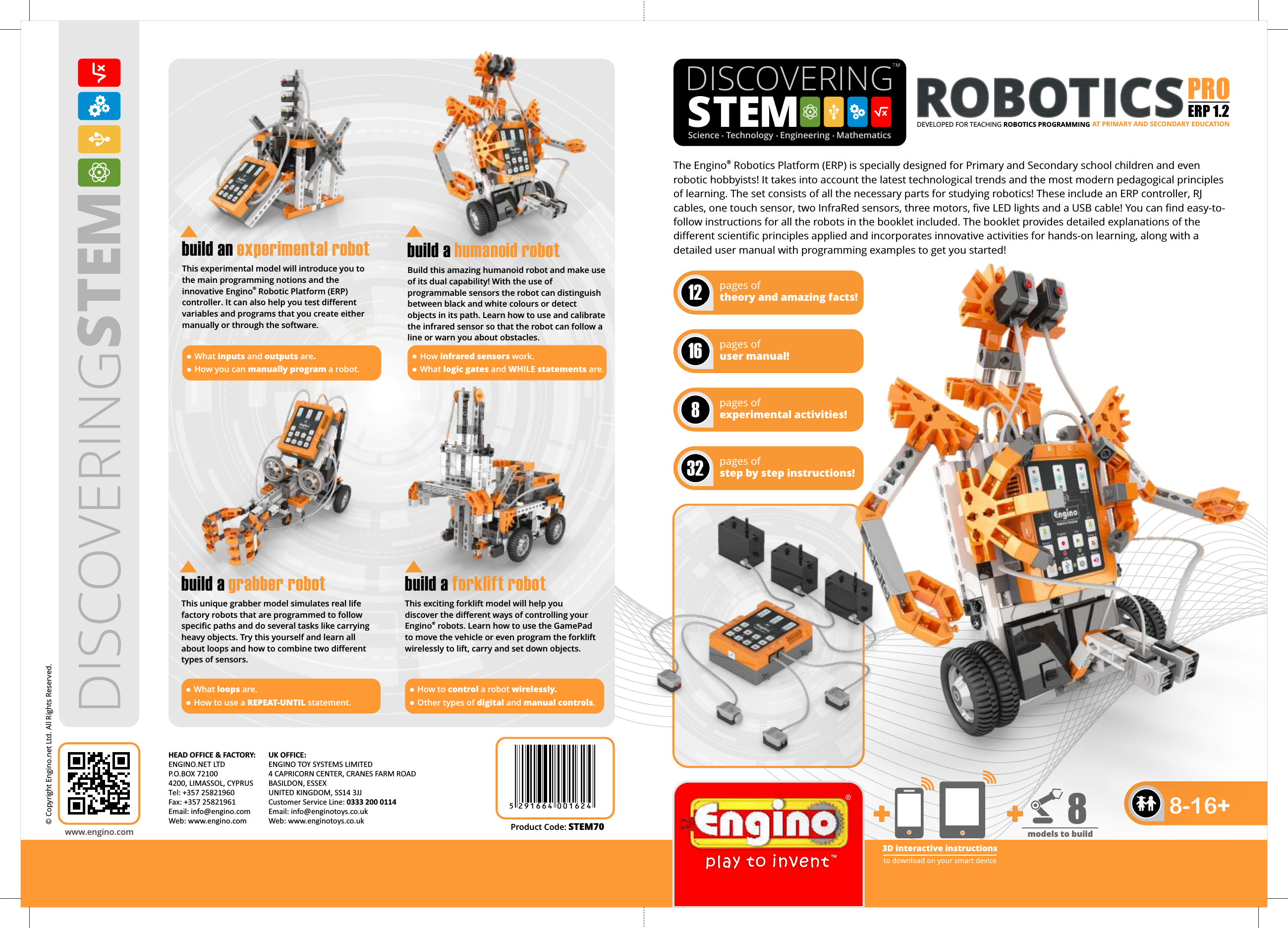 ®The Engino  Robotics Platform (ERP) is specially designed for Primary and Secondary school children and even robotic hobbyists! It takes into account the latest technological trends and the most modern pedagogical principles of learning. The set consists of all the necessary parts for studying robotics! These include an ERP controller, RJ cables, one touch sensor, two InfraRed sensors, three motors, five LED lights and a USB cable! You can find easy-to-follow instructions for all the robots in the booklet included. The booklet provides detailed explanations of the different scientific principles applied and incorporates innovative activities for hands-on learning, along with a detailed user manual with programming examples to get you started!DISCOVERING  Science   Technology   Engineering   Mathematicspages of theory and amazing facts!12pages of user manual!16pages of experimental activities!8pages of step by step instructions!32www.engino.com© Copyright Engino.net Ltd. All Rights Reserved.HEAD OFFICE &amp; FACTORY: ENGINO.NET LTDP.O.BOX 721004200, LIMASSOL, CYPRUS Tel: +357 25821960Fax: +357 25821961Email: info@engino.comWeb: www.engino.comUK OFFICE: ENGINO TOY SYSTEMS LIMITED4 CAPRICORN CENTER, CRANES FARM ROADBASILDON, ESSEX UNITED KINGDOM, SS14 3JJ Customer Service Line: 0333 200 0114Email: info@enginotoys.co.ukWeb: www.enginotoys.co.uk8-16+TMProduct Code: STEM70DEVELOPED FOR TEACHING ROBOTICS PROGRAMMING ERP 1.2PRO AT PRIMARY AND SECONDARY EDUCATION5 2 9 1 6 6 4 0 0 1 6 2 43D interactive instructionsto download on your smart devicemodels to build8 This unique grabber model simulates real life factory robots that are programmed to follow specific paths and do several tasks like carrying heavy objects. Try this yourself and learn all about loops and how to combine two different types of sensors.build a grabber robotThis exciting forklift model will help you discover the different ways of controlling your ®Engino  robots. Learn how to use the GamePad to move the vehicle or even program the forklift wirelessly to lift, carry and set down objects.build a forklift robotWhat loops are.How to use a REPEAT-UNTIL statement.How to control a robot wirelessly.Other types of digital and manual controls.This experimental model will introduce you to the main programming notions and the ®innovative Engino  Robotic Platform (ERP) controller. It can also help you test different variables and programs that you create either manually or through the software. build   an experimental robotWhat inputs and outputs are.How you can manually program a robot. Build this amazing humanoid robot and make use of its dual capability! With the use of programmable sensors the robot can distinguish between black and white colours or detect objects in its path. Learn how to use and calibrate the infrared sensor so that the robot can follow a line or warn you about obstacles. build a humanoid robotHow infrared sensors work.What logic gates and WHILE statements are.