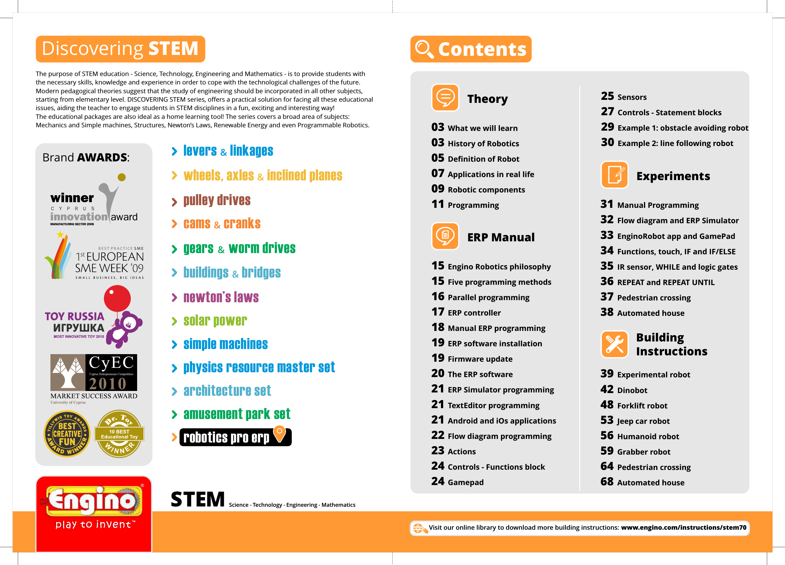 ContentsTheory03 What we will learn03 History of Robotics05 Deﬁnition of Robot  07 Applications in real life09 Robotic components11 ProgrammingERP Manual15 Engino Robotics philosophy15 Five programming methods16 Parallel programming17 ERP controller18 Manual ERP programming19 ERP software installation19 Firmware update20 The ERP software21 ERP Simulator programming21 TextEditor programming21 Android and iOs applications22 Flow diagram programming23 Actions24 Controls - Functions block24 GamepadBuilding InstructionsExperiments31 Manual Programming32 Flow diagram and ERP Simulator33 EnginoRobot app and GamePad34 Functions, touch, IF and IF/ELSE35 IR sensor, WHILE and logic gates36 REPEAT and REPEAT UNTIL37 Pedestrian crossing38 Automated house39 Experimental robot42 Dinobot48 Forklift robot53 Jeep car robot56 Humanoid robot59 Grabber robot64 Pedestrian crossing68 Automated house25 Sensors27 Controls - Statement blocks29 Example 1: obstacle avoiding robot30 Example 2: line following robotDiscovering STEMTMBEST PRACTICE SMEMOST INNOVATIVE TOY 2010Brand AWARDS:Science   Technology   Engineering   MathematicsVisit our online library to download more building instructions: www.engino.com/instructions/stem70The purpose of STEM education - Science, Technology, Engineering and Mathematics - is to provide students with the necessary skills, knowledge and experience in order to cope with the technological challenges of the future. Modern pedagogical theories suggest that the study of engineering should be incorporated in all other subjects, starting from elementary level. DISCOVERING STEM series, offers a practical solution for facing all these educational issues, aiding the teacher to engage students in STEM disciplines in a fun, exciting and interesting way! The educational packages are also ideal as a home learning tool! The series covers a broad area of subjects: Mechanics and Simple machines, Structures, Newton’s Laws, Renewable Energy and even Programmable Robotics.levers   linkages&amp;wheels, axles &amp; inclined planespulley drivescams &amp; cranksgears &amp; worm drivesbuildings   bridges&amp;newton’s lawssolar powersimple machinesphysics resource master setarchitecture setamusement park setrobotics pro erp