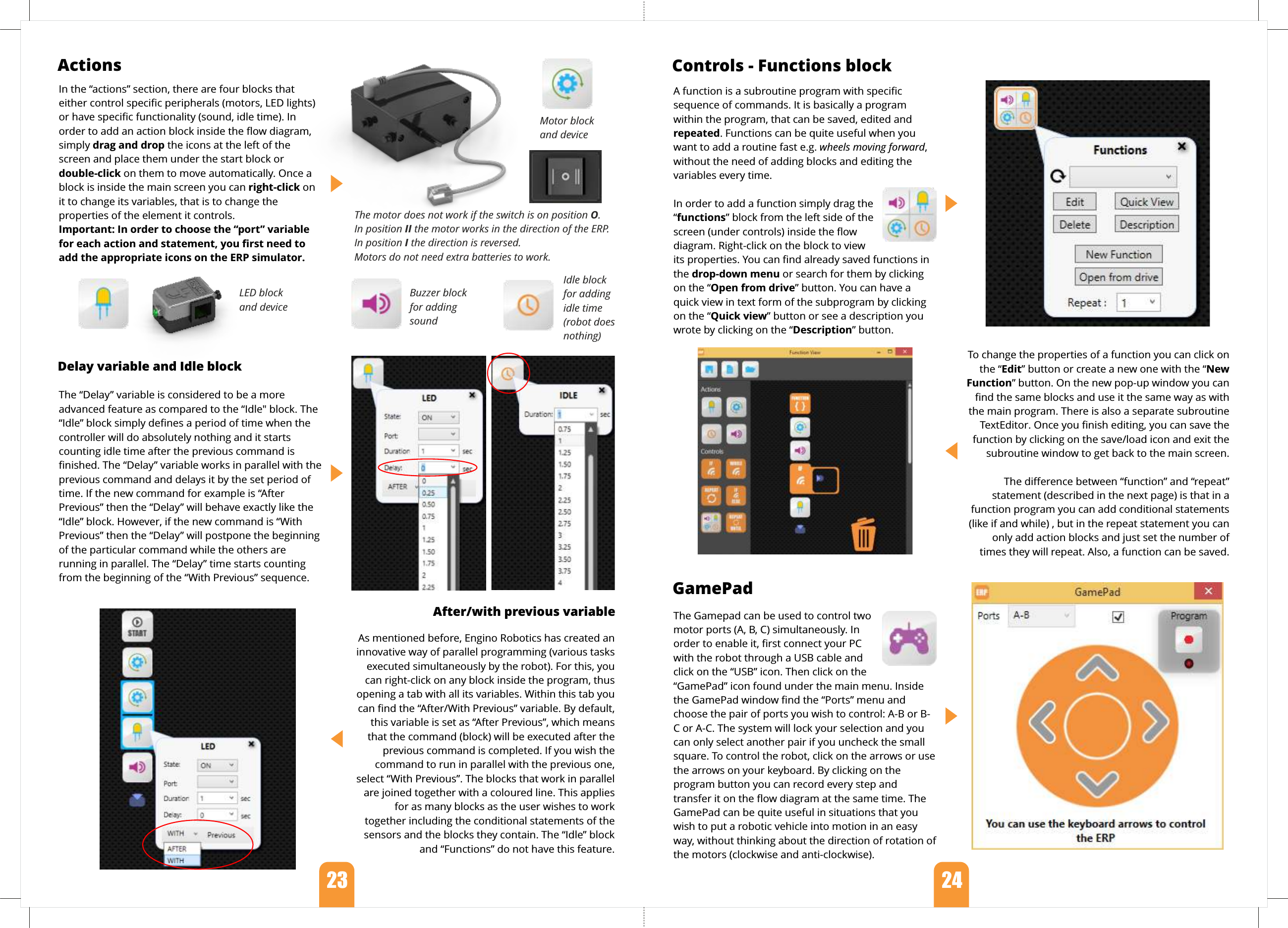 The Gamepad can be used to control two motor ports (A, B, C) simultaneously. In order to enable it, ﬁrst connect your PC with the robot through a USB cable and click on the “USB” icon. Then click on the “GamePad” icon found under the main menu. Inside the GamePad window ﬁnd the “Ports” menu and choose the pair of ports you wish to control: A-B or B-C or A-C. The system will lock your selection and you can only select another pair if you uncheck the small square. To control the robot, click on the arrows or use the arrows on your keyboard. By clicking on the program button you can record every step and transfer it on the ﬂow diagram at the same time. The GamePad can be quite useful in situations that you wish to put a robotic vehicle into motion in an easy way, without thinking about the direction of rotation of the motors (clockwise and anti-clockwise).A function is a subroutine program with speciﬁc sequence of commands. It is basically a program within the program, that can be saved, edited and repeated. Functions can be quite useful when you want to add a routine fast e.g. wheels moving forward, without the need of adding blocks and editing the variables every time. In order to add a function simply drag the “functions” block from the left side of the screen (under controls) inside the ﬂow diagram. Right-click on the block to view its properties. You can ﬁnd already saved functions in the drop-down menu or search for them by clicking on the “Open from drive” button. You can have a quick view in text form of the subprogram by clicking on the “Quick view” button or see a description you  wrote by clicking on the “Description” button.To change the properties of a function you can click on the “Edit” button or create a new one with the “New Function” button. On the new pop-up window you can ﬁnd the same blocks and use it the same way as with the main program. There is also a separate subroutine TextEditor. Once you ﬁnish editing, you can save the function by clicking on the save/load icon and exit the subroutine window to get back to the main screen.The diﬀerence between “function” and “repeat” statement (described in the next page) is that in a function program you can add conditional statements (like if and while) , but in the repeat statement you can only add action blocks and just set the number of times they will repeat. Also, a function can be saved. After/with previous variable As mentioned before, Engino Robotics has created an innovative way of parallel programming (various tasks executed simultaneously by the robot). For this, you can right-click on any block inside the program, thus opening a tab with all its variables. Within this tab you can ﬁnd the “After/With Previous” variable. By default, this variable is set as “After Previous”, which means that the command (block) will be executed after the previous command is completed. If you wish the command to run in parallel with the previous one, select “With Previous”. The blocks that work in parallel are joined together with a coloured line. This applies for as many blocks as the user wishes to work together including the conditional statements of the sensors and the blocks they contain. The “Idle” block and “Functions” do not have this feature.Delay variable and Idle blockThe “Delay” variable is considered to be a more advanced feature as compared to the “Idle&quot; block. The “Idle” block simply deﬁnes a period of time when the controller will do absolutely nothing and it starts counting idle time after the previous command is ﬁnished. The “Delay” variable works in parallel with the previous command and delays it by the set period of time. If the new command for example is “After Previous” then the “Delay” will behave exactly like the “Idle” block. However, if the new command is “With Previous” then the “Delay” will postpone the beginning of the particular command while the others are running in parallel. The “Delay” time starts counting from the beginning of the “With Previous” sequence.Actions   Controls - Functions blockGamePadIn the “actions” section, there are four blocks that either control speciﬁc peripherals (motors, LED lights) or have speciﬁc functionality (sound, idle time). In order to add an action block inside the ﬂow diagram, simply drag and drop the icons at the left of the screen and place them under the start block or double-click on them to move automatically. Once a block is inside the main screen you can right-click on it to change its variables, that is to change the properties of the element it controls. Important: In order to choose the “port” variable for each action and statement, you ﬁrst need to add the appropriate icons on the ERP simulator.LED block and deviceMotor block and deviceBuzzer blockfor addingsoundIdle blockfor addingidle time (robot does nothing)23   24  The motor does not work if the switch is on position O. In position II the motor works in the direction of the ERP. In position I the direction is reversed. Motors do not need extra batteries to work.