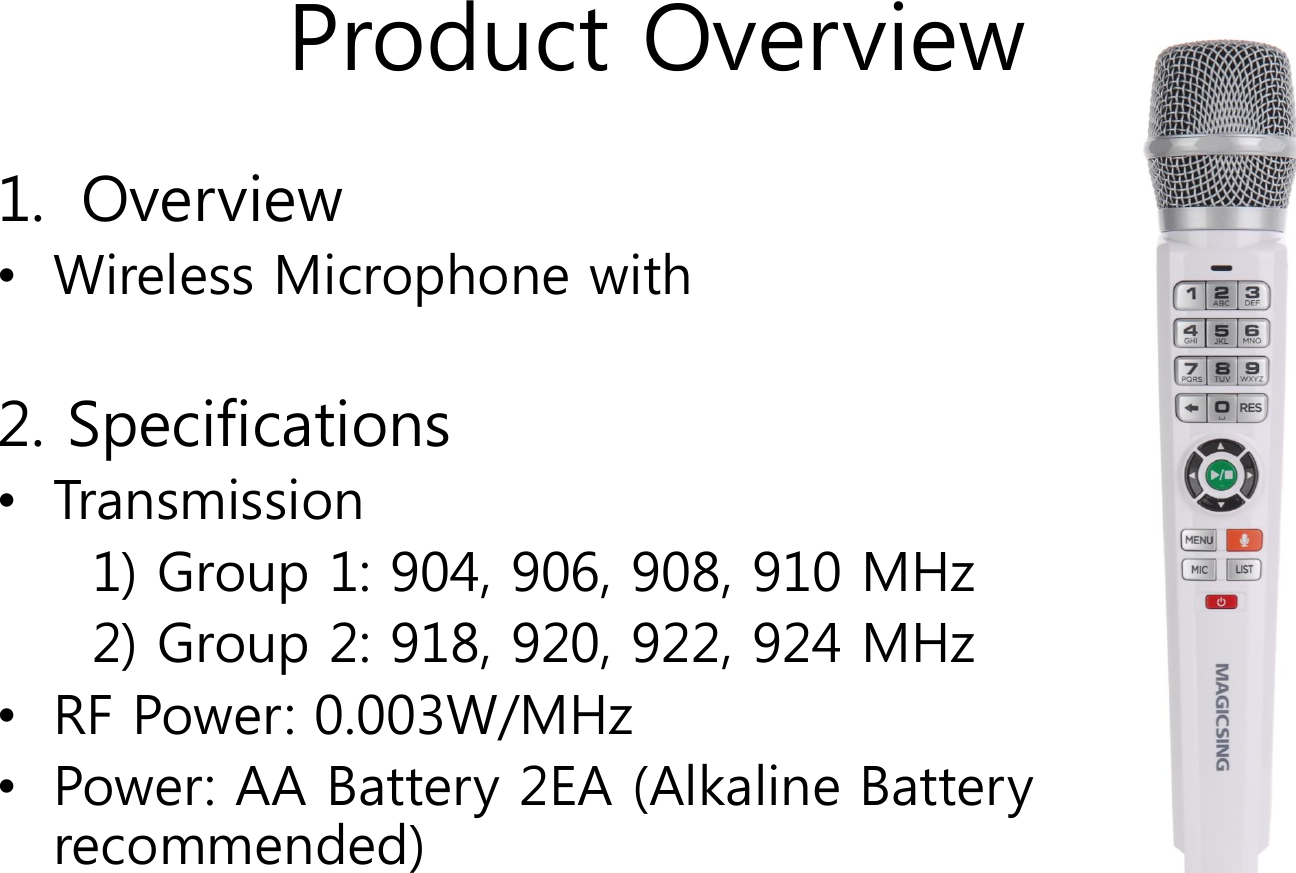 Product Overview1. Overview&bull;Wireless Microphone with 2. Specifications&bull;Transmission 1) Group 1: 904, 906, 908, 910 MHz2) Group 2: 918, 920, 922, 924 MHz&bull;RF Power: 0.003W/MHz&bull;Power: AA Battery 2EA (Alkaline Battery recommended)