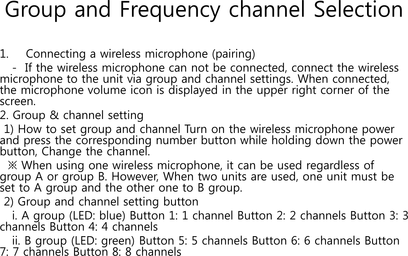 Group and Frequency channel Selection1. Connecting a wireless microphone (pairing)- If the wireless microphone can not be connected, connect the wireless microphone to the unit via group and channel settings. When connected, the microphone volume icon is displayed in the upper right corner of the screen. 2. Group &amp; channel setting 1) How to set group and channel Turn on the wireless microphone power and press the corresponding number button while holding down the power button, Change the channel. ※ When using one wireless microphone, it can be used regardless of group A or group B. However, When two units are used, one unit must be set to A group and the other one to B group. 2) Group and channel setting buttoni. A group (LED: blue) Button 1: 1 channel Button 2: 2 channels Button 3: 3 channels Button 4: 4 channels ii. B group (LED: green) Button 5: 5 channels Button 6: 6 channels Button 7: 7 channels Button 8: 8 channels