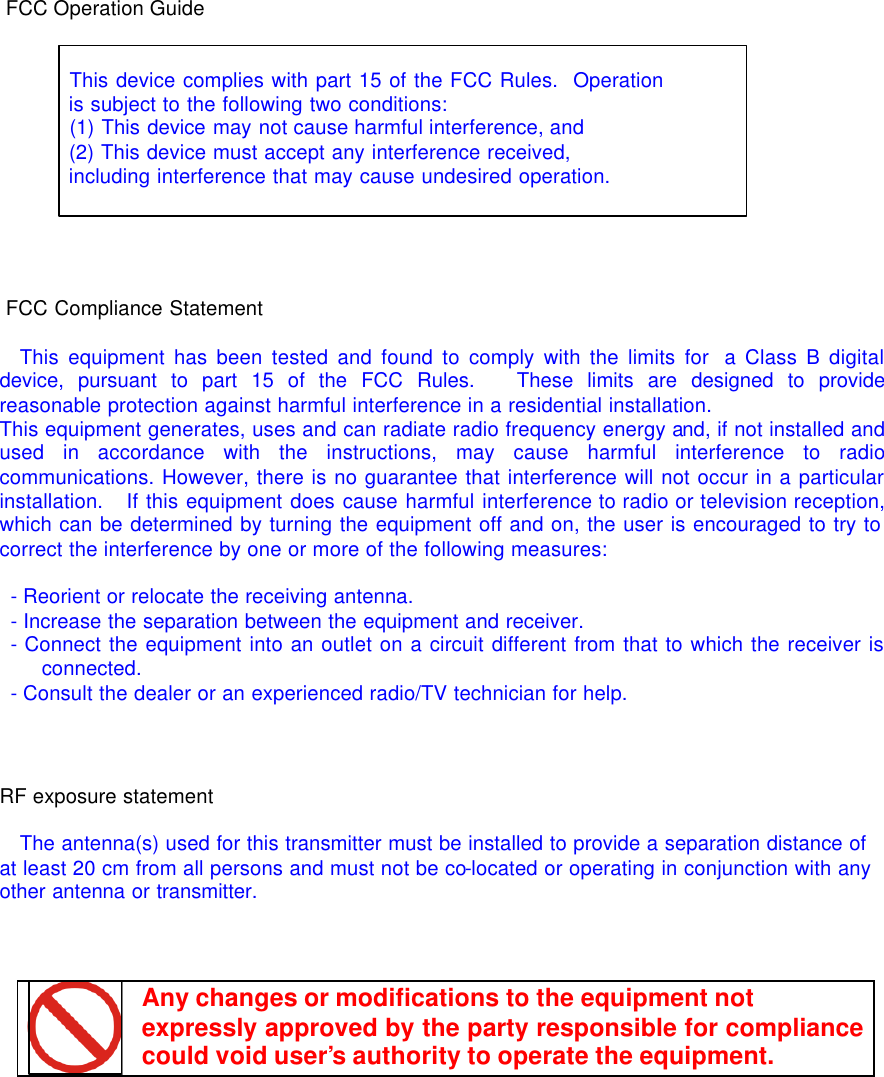   FCC Operation Guide      This device complies with part 15 of the FCC Rules.  Operation  is subject to the following two conditions:    (1) This device may not cause harmful interference, and    (2) This device must accept any interference received,    including interference that may cause undesired operation.     FCC Compliance Statement    This equipment has been tested and found to comply with the limits for  a Class B digital device, pursuant to part 15 of the FCC Rules.   These limits are designed to provide reasonable protection against harmful interference in a residential installation. This equipment generates, uses and can radiate radio frequency energy and, if not installed and used in accordance with the instructions, may cause harmful interference to radio communications. However, there is no guarantee that interference will not occur in a particular installation.   If this equipment does cause harmful interference to radio or television reception, which can be determined by turning the equipment off and on, the user is encouraged to try to correct the interference by one or more of the following measures:   - Reorient or relocate the receiving antenna.  - Increase the separation between the equipment and receiver.  - Connect the equipment into an outlet on a circuit different from that to which the receiver is connected.  - Consult the dealer or an experienced radio/TV technician for help.    RF exposure statement  The antenna(s) used for this transmitter must be installed to provide a separation distance of at least 20 cm from all persons and must not be co-located or operating in conjunction with any other antenna or transmitter.     Any changes or modifications to the equipment not  expressly approved by the party responsible for compliance could void user&rsquo;s authority to operate the equipment.  