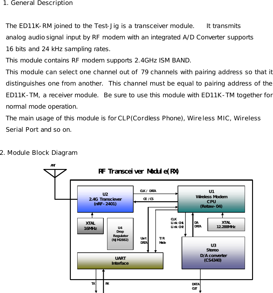   1. General Description  The ED11K-RM joined to the Test-Jig is a transceiver module.     It transmits   analog audio signal input by RF modem with an integrated A/D Converter supports  16 bits and 24 kHz sampling rates. This module contains RF modem supports 2.4GHz ISM BAND. This module can select one channel out of 79 channels with pairing address so that it distinguishes one from another.  This channel must be equal to pairing address of the ED11K-TM, a receiver module.  Be sure to use this module with ED11K-TM together for normal mode operation. The main usage of this module is for CLP(Cordless Phone), Wireless MIC, Wireless  Serial Port and so on.  2. Module Block Diagram U3Stereo D/A converter(CS4340)RF Transceiver Module(RX)ANTCE /CSCLK / DATAU22.4G Transciever(nRF-2401)U1Wireless ModemCPU(Retaw-04)XTAL12.288MHzXTAL16MHz DA DATADATAOUTCLKLink CH1Link CH2UARTInterfaceTX RXUartDATA T/RModeU4DropRegulator(NJM2882)        