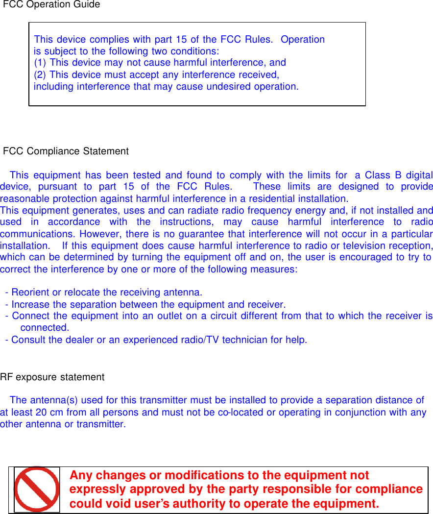   FCC Operation Guide      This device complies with part 15 of the FCC Rules.  Operation  is subject to the following two conditions:    (1) This device may not cause harmful interference, and    (2) This device must accept any interference received,    including interference that may cause undesired operation.     FCC Compliance Statement    This equipment has been tested and found to comply with the limits for  a Class B digital device, pursuant to part 15 of the FCC Rules.   These limits are designed to provide reasonable protection against harmful interference in a residential installation. This equipment generates, uses and can radiate radio frequency energy and, if not installed and used in accordance with the instructions, may cause harmful interference to radio communications. However, there is no guarantee that interference will not occur in a particular installation.   If this equipment does cause harmful interference to radio or television reception, which can be determined by turning the equipment off and on, the user is encouraged to try to correct the interference by one or more of the following measures:   - Reorient or relocate the receiving antenna.  - Increase the separation between the equipment and receiver.  - Connect the equipment into an outlet on a circuit different from that to which the receiver is connected.  - Consult the dealer or an experienced radio/TV technician for help.   RF exposure statement  The antenna(s) used for this transmitter must be installed to provide a separation distance of at least 20 cm from all persons and must not be co-located or operating in conjunction with any other antenna or transmitter.     Any changes or modifications to the equipment not  expressly approved by the party responsible for compliance could void user&rsquo;s authority to operate the equipment.  