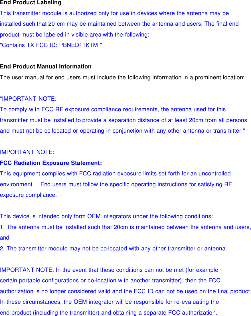   End Product Labeling This transmitter module is authorized only for use in devices where the antenna may be installed such that 20 cm may be maintained between the antenna and users. The final end product must be labeled in visible area with the following: "Contains TX FCC ID: PBNED11KTM "   End Product Manual Information The user manual for end users must include the following information in a prominent location:    "IMPORTANT NOTE: To comply with FCC RF exposure compliance requirements, the antenna used for this transmitter must be installed to provide a separation distance of at least 20cm from all persons and must not be co-located or operating in conjunction with any other antenna or transmitter."   IMPORTANT NOTE: FCC Radiation Exposure Statement: This equipment complies with FCC radiation exposure limits set forth for an uncontrolled environment.   End users must follow the specific operating instructions for satisfying RF exposure compliance.   This device is intended only form OEM integrators under the following conditions: 1. The antenna must be installed such that 20cm is maintained between the antenna and users, and 2. The transmitter module may not be co-located with any other transmitter or antenna.   IMPORTANT NOTE: In the event that these conditions can not be met (for example certain portable configurations or co-location with another transmitter), then the FCC authorization is no longer considered valid and the FCC ID can not be used on the final product. In these circumstances, the OEM integrator will be responsible for re-evaluating the end product (including the transmitter) and obtaining a separate FCC authorization.   