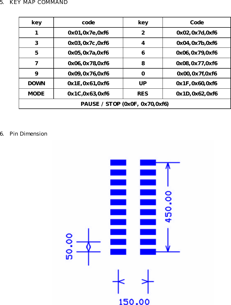  5. KEY MAP COMMAND   key code key Code 1 0x01,0x7e,0xf6 2 0x02,0x7d,0xf6 3 0x03,0x7c,0xf6 4 0x04,0x7b,0xf6 5 0x05,0x7a,0xf6 6 0x06,0x79,0xf6 7 0x06,0x78,0xf6 8 0x08,0x77,0xf6 9 0x09,0x76,0xf6 0 0x00,0x7f,0xf6 DOWN 0x1E,0x61,0xf6 UP 0x1F,0x60,0xf6 MODE 0x1C,0x63,0xf6 RES 0x1D,0x62,0xf6 PAUSE / STOP (0x0F, 0x70,0xf6)   6. Pin Dimension                           