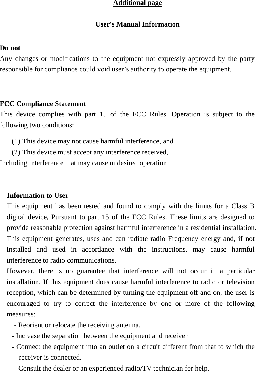 Additional page  User's Manual Information  Do not Any changes or modifications to the equipment not expressly approved by the party responsible for compliance could void user&rsquo;s authority to operate the equipment.   FCC Compliance Statement This device complies with part 15 of the FCC Rules. Operation is subject to the following two conditions:   (1) This device may not cause harmful interference, and   (2) This device must accept any interference received, Including interference that may cause undesired operation  Information to User This equipment has been tested and found to comply with the limits for a Class B digital device, Pursuant to part 15 of the FCC Rules. These limits are designed to provide reasonable protection against harmful interference in a residential installation. This equipment generates, uses and can radiate radio Frequency energy and, if not installed and used in accordance with the instructions, may cause harmful interference to radio communications. However, there is no guarantee that interference will not occur in a particular installation. If this equipment does cause harmful interference to radio or television reception, which can be determined by turning the equipment off and on, the user is encouraged to try to correct the interference by one or more of the following measures: - Reorient or relocate the receiving antenna. - Increase the separation between the equipment and receiver - Connect the equipment into an outlet on a circuit different from that to which the receiver is connected. - Consult the dealer or an experienced radio/TV technician for help.  
