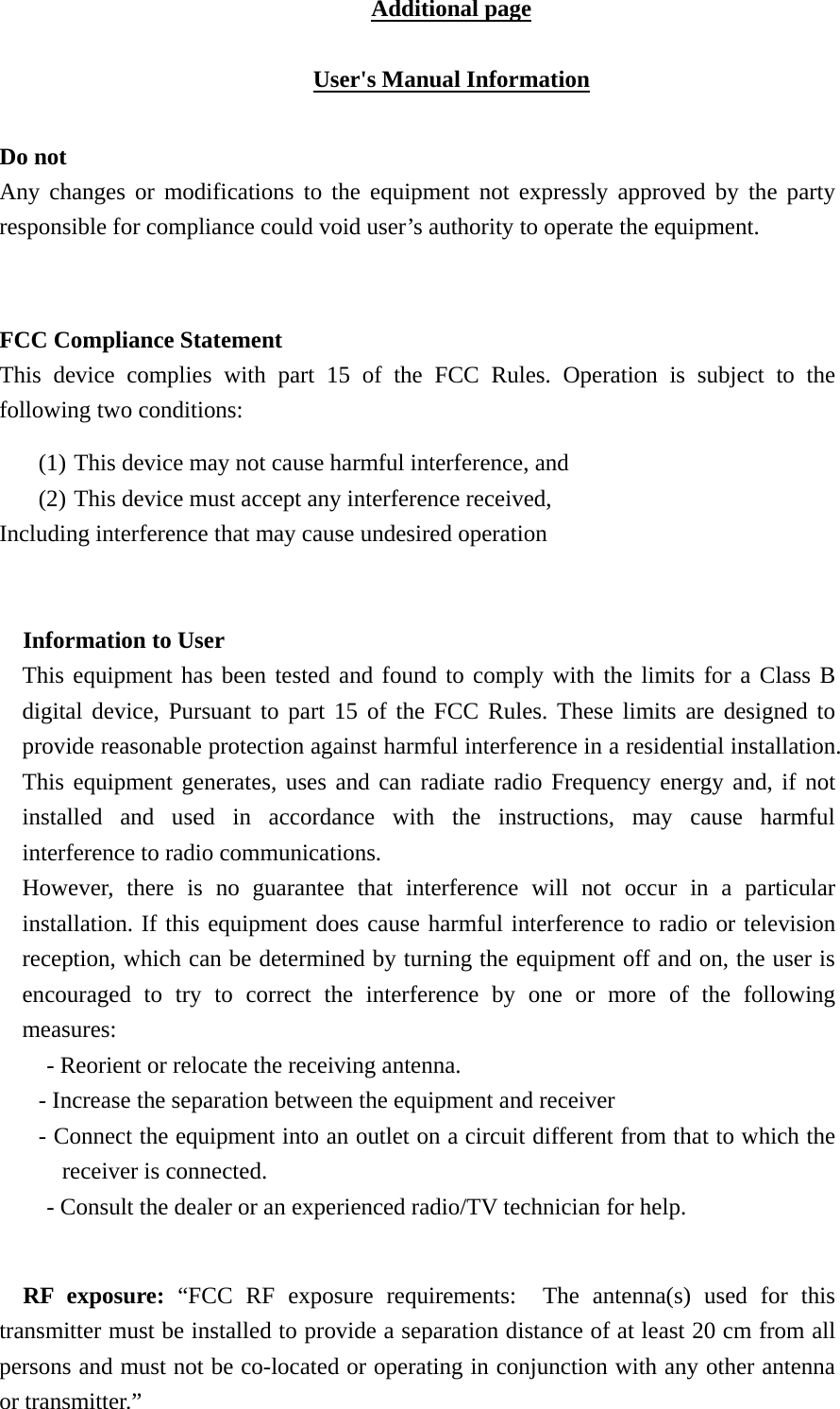 Additional page  User's Manual Information  Do not Any changes or modifications to the equipment not expressly approved by the party responsible for compliance could void user&rsquo;s authority to operate the equipment.   FCC Compliance Statement This device complies with part 15 of the FCC Rules. Operation is subject to the following two conditions:   (1) This device may not cause harmful interference, and   (2) This device must accept any interference received, Including interference that may cause undesired operation  Information to User This equipment has been tested and found to comply with the limits for a Class B digital device, Pursuant to part 15 of the FCC Rules. These limits are designed to provide reasonable protection against harmful interference in a residential installation. This equipment generates, uses and can radiate radio Frequency energy and, if not installed and used in accordance with the instructions, may cause harmful interference to radio communications. However, there is no guarantee that interference will not occur in a particular installation. If this equipment does cause harmful interference to radio or television reception, which can be determined by turning the equipment off and on, the user is encouraged to try to correct the interference by one or more of the following measures: - Reorient or relocate the receiving antenna. - Increase the separation between the equipment and receiver - Connect the equipment into an outlet on a circuit different from that to which the receiver is connected. - Consult the dealer or an experienced radio/TV technician for help.  RF exposure: &ldquo;FCC RF exposure requirements:  The antenna(s) used for this transmitter must be installed to provide a separation distance of at least 20 cm from all persons and must not be co-located or operating in conjunction with any other antenna or transmitter.&rdquo; 