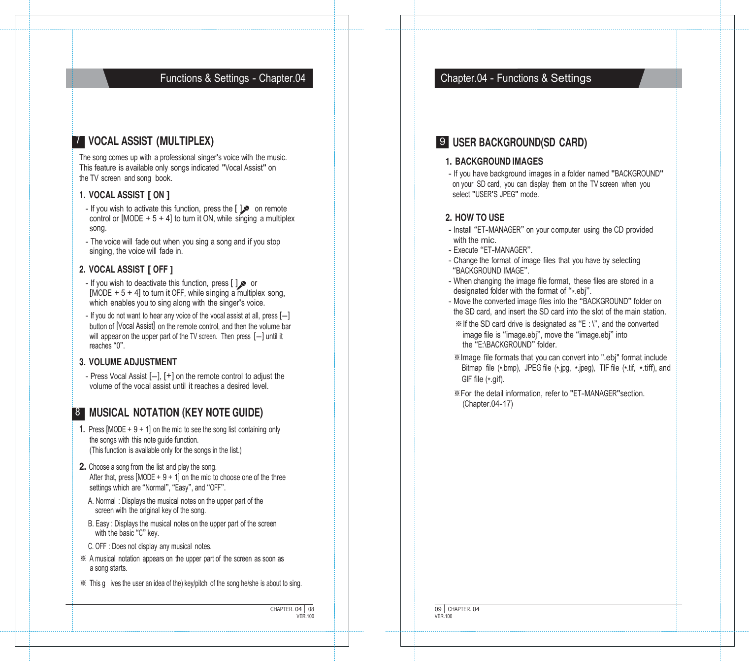   Functions &amp; Settings - Chapter.04 Chapter.04 - Functions &amp; Settings      7 VOCAL ASSIST (MULTIPLEX) The song comes up with  a professional singer's voice with  the music. This feature is available only songs indicated "Vocal Assist" on the TV screen and song book.  1. VOCAL ASSIST [ ON ] - If you wish to activate this function,  press the [ ]  on remote control or [MODE + 5 + 4] to turn it ON, while  singing  a multiplex song. - The voice will  fade out when you sing a song and if you stop singing, the voice will fade in.  2. VOCAL ASSIST [ OFF ] - If you wish to deactivate this function, press [ ]  or [MODE + 5 + 4] to turn it OFF, while si nging a multiplex song, which enables you to sing along with the singer's voice. - If you do not want to hear any voice of the vocal assist at all, press [-] button of [Vocal Assist]  on the remote control, and then the volume bar will  appear on the upper part of the TV screen.  Then  press [-] until it reaches &ldquo;0&rdquo;.  3. VOLUME ADJUSTMENT - Press Vocal Assist [-], [+] on the remote control to adjust the volume of the vocal assist until it reaches a desired level.  8 MUSICAL NOTATION (KEY NOTE GUIDE) 9  USER BACKGROUND(SD CARD)  1. BACKGROUND IMAGES - If you have background  images in a folder named "BACKGROUND" on your  SD card,  you can display  them  on the TV screen  when  you select "USER'S JPEG" mode.  2. HOW TO USE - Install &ldquo;ET-MANAGER&rdquo; on your c omputer  using the CD provided with the mic. - Execute &ldquo;ET-MANAGER&rdquo;. - Change the format  of image files that you have by selecting &ldquo;BACKGROUND IMAGE&rdquo;. - When changing the image file format,  these files are stored in a designated folder with  the format of &ldquo;*.ebj&rdquo;. - Move the converted image files into the &ldquo;BACKGROUND&rdquo; folder on the SD card, and insert the SD card into the slot of the main station. ※If the SD card drive is designated as &ldquo;E : \&rdquo;, and the converted image file is &ldquo;image.ebj&rdquo;, move the &ldquo;image.ebj&rdquo; into the &ldquo;E:\BACKGROUND&rdquo; folder. ※Image file formats that you can convert into ".ebj" format include Bitmap  file  (*.bmp),  JPEG file  (*.jpg,  *.jpeg),  TIF file  (*.tif,  *.tiff), and GIF file (*.gif). ※For the detail information, refer to "ET-MANAGER"section. (Chapter.04-17) 1. Press [MODE + 9 + 1] on the mic to see the song list containing only the songs with this note guide function. (This function is available only for the songs in the list.)  2. Choose a song from the list and play the song. After that, press [MODE + 9 + 1] on the mic  to choose one of the three settings which are &ldquo;Normal&rdquo;, &ldquo;Easy&rdquo;, and &ldquo;OFF&rdquo;. A. Normal  : Displays the musical notes on the upper part of the screen with the original key of the song. B. Easy : Displays the musical notes on the upper part of the screen with the basic &ldquo;C&rdquo; key. C. OFF : Does not display any musical notes. ※ A musical notation appears on the upper part of  the screen as soon as a song starts. ※ This g   ives the user an idea of the) key/pitch  of the song he/she is about to sing.  CHAPTER. 04 |  08 VER.100 09 |  CHAPTER. 04 VER.100 