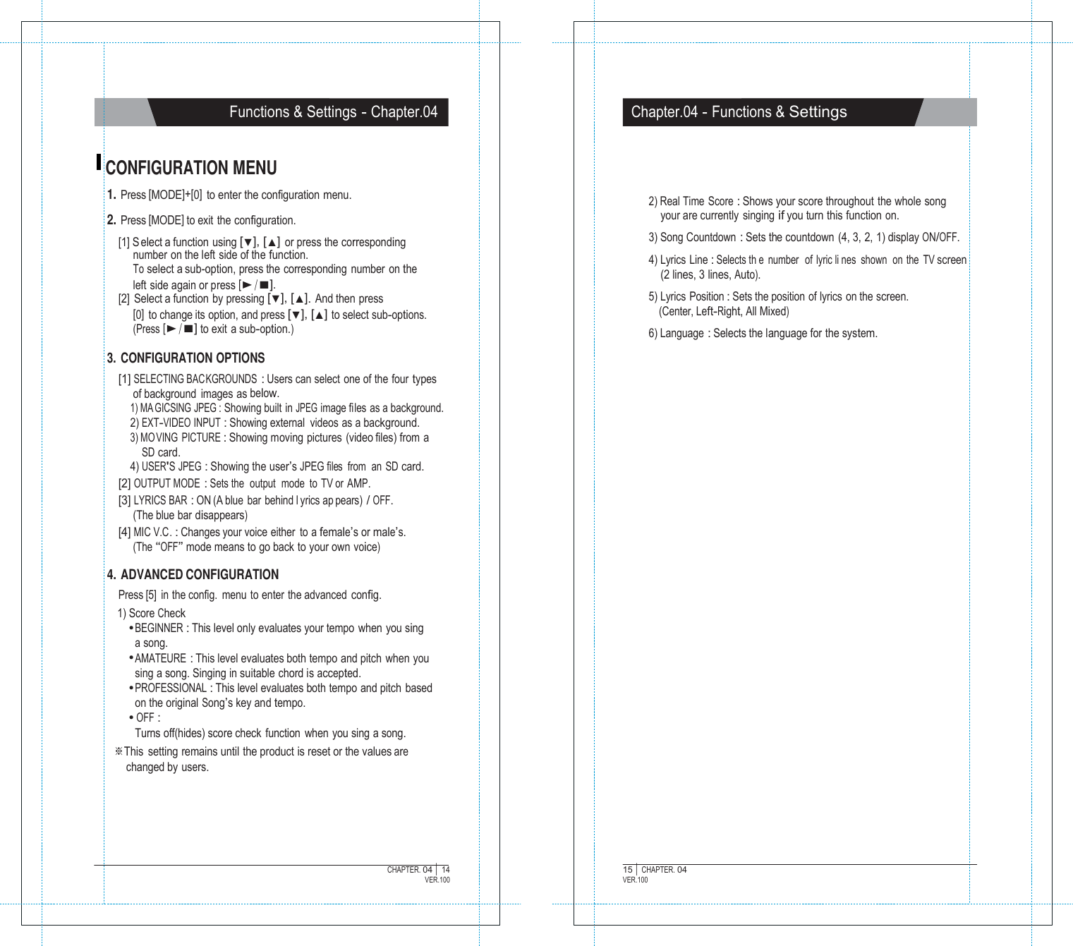   Functions &amp; Settings - Chapter.04 Chapter.04 - Functions &amp; Settings   CONFIGURATION MENU 1. Press [MODE]+[0]  to enter the configuration menu.  2. Press [MODE] to exit the configuration. [1] S elect a function using [▼], [▲] or press the corresponding number on the left side of the function. To select a sub-option, press the corresponding number on the left side again or press [▶/■]. [2]  Select a function by pressing [▼], [▲]. And then press [0]  to change its option, and press [▼], [▲] to select sub-options. (Press [▶/■] to exit a sub-option.)  3. CONFIGURATION OPTIONS [1] SELECTING BACKGROUNDS : Users can select  one of the four types of background images as below. 1) MA GICSING JPEG : Showing built in JPEG image files as a background. 2) EXT-VIDEO INPUT : Showing external videos as a background. 3) MO VING PICTURE : Showing moving pictures (video files) from a SD card. 4) USER'S JPEG : Showing the user&rsquo;s JPEG files  from  an  SD card. [2] OUTPUT MODE : Sets the  output  mode to TV or AMP. [3] LYRICS BAR : ON (A blue bar behind l yrics ap pears) / OFF. (The blue bar disappears) [4] MIC V.C. : Changes your voice either to a female&rsquo;s or male&rsquo;s. (The &ldquo;OFF&rdquo; mode means to go back to your own voice)    2) Real Time Score : Shows your score throughout the whole song your are currently  singing if you turn this function on.  3) Song Countdown : Sets the countdown  (4, 3, 2, 1) display ON/OFF.  4) Lyrics Line : Selects th e number  of lyric li nes shown  on the TV screen (2 lines, 3 lines, Auto).  5) Lyrics Position : Sets the position of lyrics  on the screen. (Center, Left-Right, All Mixed)  6) Language : Selects the language for the system.  4. ADVANCED CONFIGURATION Press [5] in the config.  menu to enter the advanced config. 1) Score Check ● BEGINNER : This level only evaluates your tempo when you sing a song. ● AMATEURE : This level evaluates both tempo and pitch when you sing a song. Singing in suitable chord is accepted. ● PROFESSIONAL : This level evaluates both tempo and pitch based on the original Song&rsquo;s key and tempo. ● OFF : Turns off(hides) score check function  when you sing a song. ※This  setting remains until the product is reset or the values are changed by users.       CHAPTER. 04 |  14 VER.100 15 |  CHAPTER. 04 VER.100 