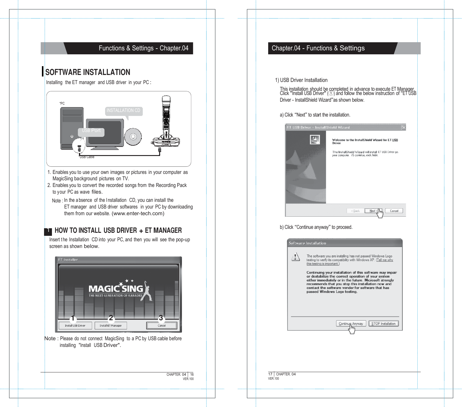   Functions &amp; Settings - Chapter.04 Chapter.04 - Functions &amp; Settings   SOFTWARE INSTALLATION Installing  the ET  manager  and USB driver in your PC :   *PC INSTALLATION CD   1) USB Driver Installation  This installation  should be completed  in advance to execute ET Manager. Click "Install USB Driver" (①) and follow  the below instruction  of &ldquo;ET USB Driver - InstallShield Wizard&rdquo;as shown below.  a) Click &ldquo;Next&rdquo; to start the installation.  USB Port    *USB Cable  1. Enables you to use your own images or pictures  in your computer  as MagicSing background pictures on TV. 2. Enables you to convert the recorded songs from  the Recording Pack to your PC as wave files. Note : In the a bsence of the I nstallation  CD, you can install the ET manager   and  USB driver  softwares   in  your  PC by downloading them from our website. (www.enter-tech.com)  1  HOW TO INSTALL USB DRIVER + ET MANAGER b) Click &ldquo;Continue anyway&rdquo; to proceed. Insert t he Installation  CD into your PC, and then you will see the pop-up screen as shown below.           1  2  3   Note : Please  do not  connect  MagicSing  to  a PC by USB cable before installing   "Install   USB Driver".    CHAPTER. 04 |  16 VER.100 17 |  CHAPTER. 04 VER.100 