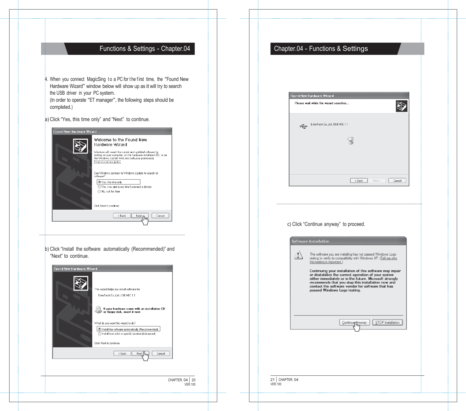   Functions &amp; Settings - Chapter.04 Chapter.04 - Functions &amp; Settings     4. When you connect  MagicSing  t o a PC for t he f irst time,  the &ldquo;Found New Hardware Wizard&rdquo; window below will  show up as it will try to search the USB  driver  in your PC system. (In order to operate &ldquo;ET manager&rdquo;, the following steps should be completed.)  a) Click &ldquo;Yes, this time only&rdquo; and &ldquo;Next&rdquo;  to continue.                c) Click &ldquo;Continue  anyway&rdquo;  to proceed.    b) Click &ldquo;Install  the software  automatically  (Recommended)&rdquo; and &ldquo;Next&rdquo; to continue.                   CHAPTER. 04 |  20 VER.100 21 |  CHAPTER. 04 VER.100 