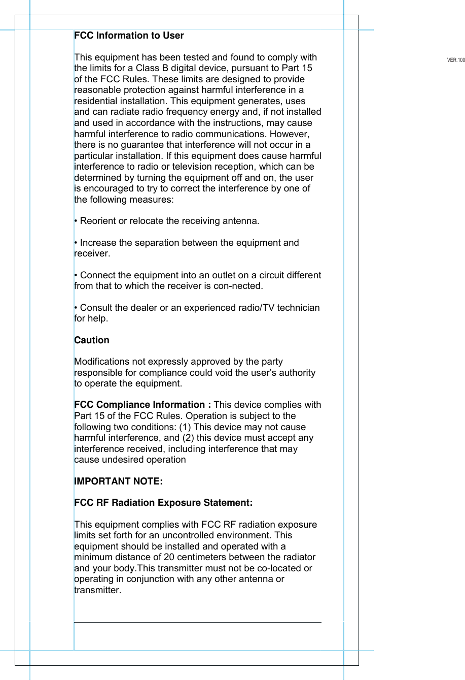           FCC Information to User This equipment has been tested and found to comply with the limits for a Class B digital device, pursuant to Part 15 of the FCC Rules. These limits are designed to provide reasonable protection against harmful interference in a residential installation. This equipment generates, uses and can radiate radio frequency energy and, if not installed and used in accordance with the instructions, may cause harmful interference to radio communications. However, there is no guarantee that interference will not occur in a particular installation. If this equipment does cause harmful interference to radio or television reception, which can be determined by turning the equipment off and on, the user is encouraged to try to correct the interference by one of the following measures: &bull; Reorient or relocate the receiving antenna. &bull; Increase the separation between the equipment and receiver. &bull; Connect the equipment into an outlet on a circuit different from that to which the receiver is con-nected. &bull; Consult the dealer or an experienced radio/TV technician for help. Caution Modifications not expressly approved by the party responsible for compliance could void the user&rsquo;s authority to operate the equipment. FCC Compliance Information : This device complies with Part 15 of the FCC Rules. Operation is subject to the following two conditions: (1) This device may not cause harmful interference, and (2) this device must accept any interference received, including interference that may cause undesired operation IMPORTANT NOTE: FCC RF Radiation Exposure Statement: This equipment complies with FCC RF radiation exposure limits set forth for an uncontrolled environment. This equipment should be installed and operated with a minimum distance of 20 centimeters between the radiator and your body.This transmitter must not be co-located or operating in conjunction with any other antenna or transmitter.                 VER.100 