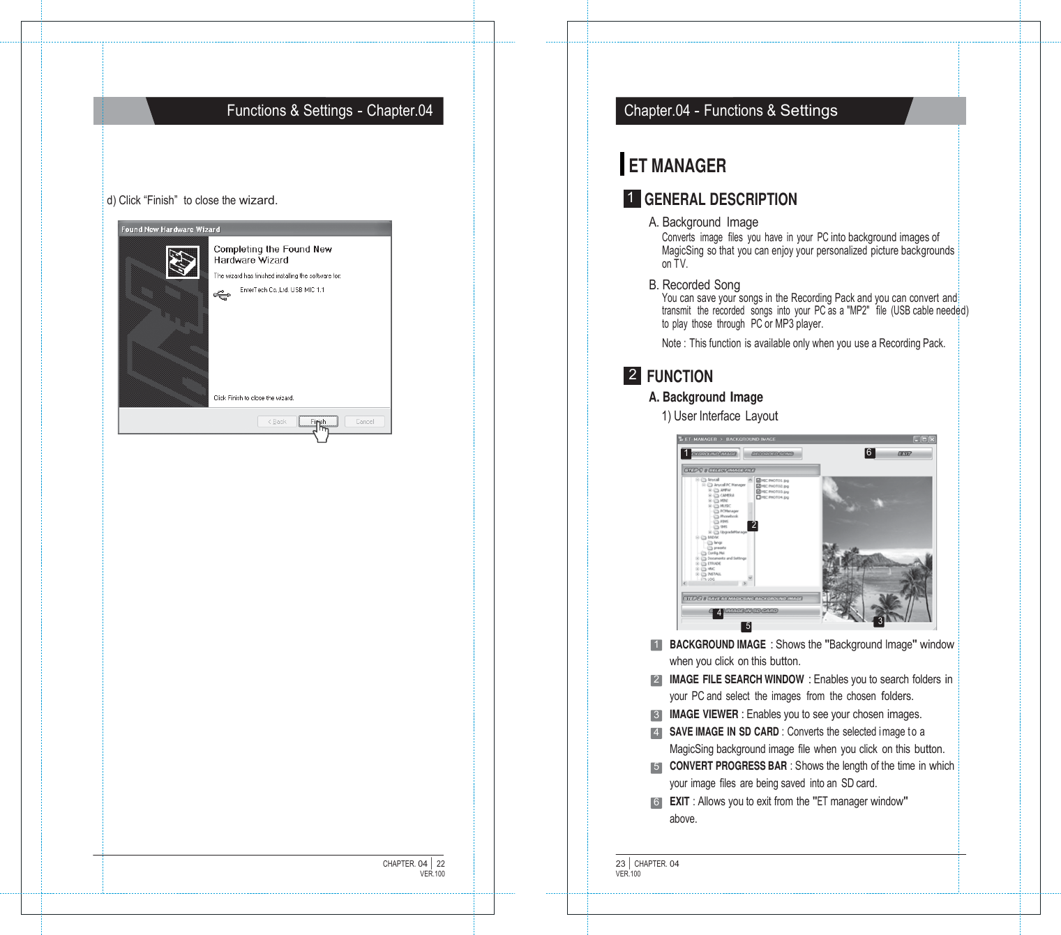  Functions &amp; Settings - Chapter.04 Chapter.04 - Functions &amp; Settings   ET MANAGER  d) Click &ldquo;Finish&rdquo;  to close the wizard.  1  GENERAL DESCRIPTION A. Background Image Converts  image  files  you  have  in  your  PC into background images of MagicSing so that you can enjoy your personalized picture backgrounds on TV. B. Recorded Song You can save your songs in the Recording Pack and you can convert and transmit   the  recorded   songs  into  your  PC as a "MP2"   file  (USB cable needed) to  play  those  through   PC or MP3 player. Note : This function is available only when you use a Recording Pack.  2  FUNCTION A. Background Image 1) User Interface  Layout  1  6     2      4 5 3 1   BACKGROUND IMAGE : Shows the "Background Image" window when you click on this button. 2   IMAGE FILE SEARCH WINDOW : Enables you to search  folders in your  PC and  select  the  images  from  the  chosen  folders. 3   IMAGE VIEWER : Enables you to see your chosen images. 4   SAVE IMAGE IN SD CARD : Converts the selected i mage t o a MagicSing background image  file  when  you click  on this button. 5   CONVERT PROGRESS BAR : Shows the length of the time in which your image files are being saved  into an  SD card. 6   EXIT : Allows you to exit from the "ET manager window" above.   CHAPTER. 04 |  22 VER.100 23 |  CHAPTER. 04 VER.100 