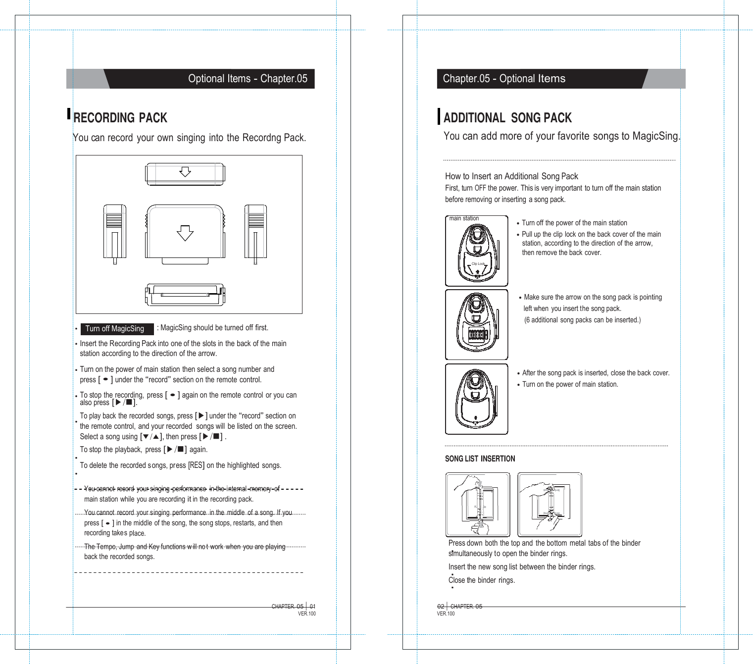 MMaaggiiccSSiinngg  Optional Items - Chapter.05 Chapter.05 - Optional Items   RECORDING PACK  You can record  your  own  singing  into  the  Recordng Pack. ADDITIONAL  SONG PACK You can add more of your favorite songs to MagicSing.   How to Insert an Additional Song Pack First, turn OFF the power. This is very important to turn off the main station before removing or inserting  a song pack.  main station     Clip Lock  ●  Turn off the power of the main station ●  Pull up the clip lock on the back cover of the main station, according to the direction of the arrow, then remove the back cover.      Turn off MagicSing    : MagicSing should be turned off first. ●  Make sure the arrow on the song pack is pointing      left when you insert the song pack. (6 additional  song packs can be inserted.)  Insert the Recording Pack into one of the slots in the back of the main station according to the direction of the arrow.  Turn on the power of main station then select a song number and press [ ● ] under the &ldquo;record&rdquo; section on the remote control.  To stop the recording,  press [ ● ] again on the remote control or you can also press [▶/■]. To play back  the recorded  songs, press [▶] under the &ldquo;record&rdquo; section on the remote control, and your recorded  songs will be listed on the screen. Select a song using [▼/▲], then press [▶/■] . To stop  the playback,  press [▶/■] again.  To delete the recorded s ongs, press [RES] on the highlighted songs.               SONG LIST INSERTION    ●  After the song pack is inserted, close the back cover. ●  Turn on the power of main station.  You cannot record your singing  performance  in the internal  memory  of main station while you are recording it in the recording pack. You cannot record your singing  performance  in the middle  of a song. If you press [ ● ] in the middle of the song, the song stops, restarts, and then recording takes place. The Tempo, Jump and Key functions w ill no t work when you are playing back the recorded songs.      Press down both the top and the bottom metal tabs of the binder simultaneously to open the binder rings. Insert the new song list between the binder rings. Close the binder rings.  CHAPTER. 05 |  01 VER.100 02 |  CHAPTER. 05 VER.100 