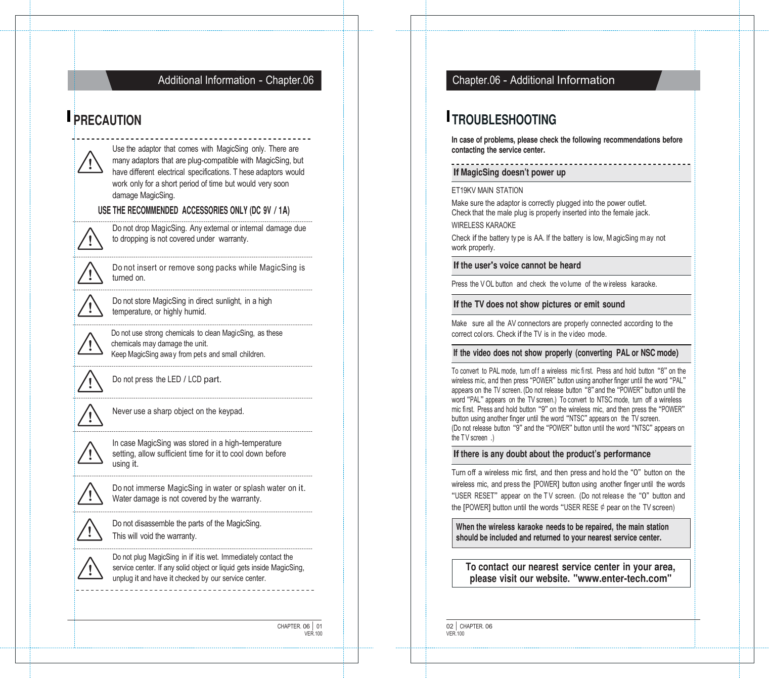   Additional Information - Chapter.06 Chapter.06 - Additional Information   PRECAUTION  TROUBLESHOOTING  In case of problems, please check the following recommendations before Use the  adaptor  that  comes  with  MagicSing  only.  There are many adaptors that are plug-compatible with MagicSing, but have different  electrical  specifications. T hese adaptors would work only for a short period of time but would very soon damage MagicSing. USE THE RECOMMENDED  ACCESSORIES ONLY (DC 9V / 1A)  Do not drop MagicSing. Any external or internal damage due to dropping is not covered under warranty.   Do not insert or remove song packs while MagicSing is turned on.  Do not store MagicSing in direct sunlight,  in a high temperature, or highly humid.  Do not use strong chemicals  to clean MagicSing, as these chemicals may damage the unit. Keep MagicSing awa y from pet s and small children.  Do not pr ess the LED / LCD part.   Never use a sharp object on the keypad.   In case MagicSing was stored in a high-temperature setting, allow sufficient time for it to cool down before using it.  Do not immerse MagicSing in water or splash water on it. Water damage is not covered by the warranty.  Do not disassemble the parts of the MagicSing. This will  void the warranty. contacting the service center.  If MagicSing doesn&rsquo;t power up  ET19KV MAIN STATION Make sure the adaptor is correctly plugged into the power outlet. Check that the male plug is properly inserted into the female jack. WIRELESS KARAOKE Check if the battery ty pe is AA. If the battery is low, M agicSing m ay not work properly.  If the user's voice cannot be heard  Press the V OL button  and check  the vo lume  of the w ireless  karaoke.  If the TV does not show pictures or emit sound  Make   sure  all  the  AV connectors are properly connected according to the correct colors. Check if the TV  is in the v ideo mode.  If the video does not show properly (converting  PAL or NSC mode)  To convert to PAL mode, turn of f a wireless  mic fi rst.  Press and hold button &ldquo;8&rdquo; on the wireless mic, and then press &ldquo;POWER&rdquo; button using another finger until the word &ldquo;PAL&rdquo; appears on the TV screen. (Do not release  button &ldquo;8&rdquo; and the &ldquo;POWER&rdquo; button until the word &ldquo;PAL&rdquo; appears  on the  TV screen.)  To convert  to NTSC mode,  turn  off a wireless mic fi rst. Press and hold button &ldquo;9&rdquo; on the wireless  mic,  and then press the &ldquo;POWER&rdquo; button using another finger until the word &ldquo;NTSC&rdquo; appears on  the TV screen. (Do not release  button &ldquo;9&rdquo; and the &ldquo;POWER&rdquo; button until the word &ldquo;NTSC&rdquo; appears on the T V screen .)  If there is any doubt about the product&rsquo;s performance  Turn off a wireless mic first, and then press and ho ld the &ldquo;0&rdquo; button on the wireless mic, and press the [POWER] button using  another finger until  the words &ldquo;USER RESET&rdquo; appear on the T V screen. (Do not releas e the &ldquo;0&rdquo; button and the [POWER] button until the words &ldquo;USER RESE￠pear on t he TV screen)  When the wireless karaoke needs to be repaired, the main station should be included and returned to your nearest service center.  Do not plug  MagicSing  in if it is wet. Immediately contact the service center. If any solid object or liquid gets inside MagicSing, unplug it and have it checked by our service center.   To contact our nearest service center in your area, please visit our website. "www.enter-tech.com"    CHAPTER. 06 |  01 VER.100 02 |  CHAPTER. 06 VER.100 