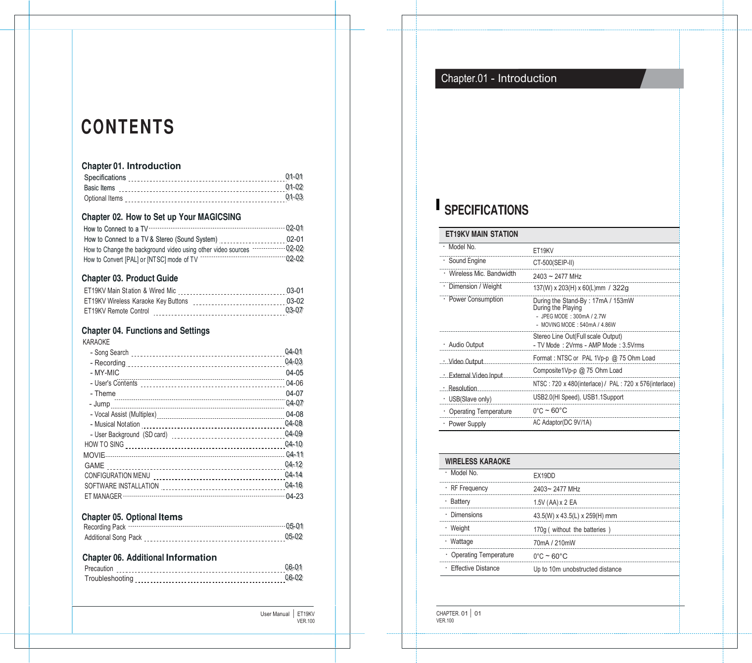                   C O N T E N T S   Chapter 01. Introduction SSppeecciiffiiccaattiioonnss   000111---000111 BBaassiicc IItteemmss     000111---000222 Optional Items   000111---000333  Chapter 02. How to Set up Your MAGICSING HHooww ttoo  CCoonnnneecctt  ttoo  aa TTVV   000222---000111 HHooww ttoo  CCoonnnneecctt  ttoo  aa TTVV &amp;&amp;  SStteerreeoo  ((SSoouunndd SSyysstteemm))   0022--0011 How to Change the background video using other video sources   000222---000222 How to Convert [PAL] or [NTSC] mode of TV    000222---000222  Chapter 03. Product Guide ET19KV Main St ation &amp; Wired Mic   0033--0011 ET19KV Wireless  Karaoke  Key Buttons     0033--0022 ET19KV Remote Control     000333---000777  Chapter 04. Functions and Settings KARAOKE - Song Search   000444---000111 - Recording    000444---000333 - MY-MIC     0044--0055 - User's Contents   044-06 - Theme      0044--0077 - Jump 000444---000777 - Vocal Assist (Multiplex)      0044--0088 - Musical Notation   000444---000888 - User Background  (SD card)     000444---000999 HOW TO SING   000444---111000 MOVIE 000444---111111 GAME   000444---111222 CONFIGURATION MENU   000444---111444 SOFTWARE INSTALLATION    000444---111666 ET MANAGER      0044--2233  Chapter 05. Optional Items Recording Pack    000555---000111 Additional Song  Pack   000555---000222  Chapter 06. Additional Information Precaution   000666---000111 Troubleshooting   000666---000222    User Manual  |  ET19KVVER.100                    Chapter.01 - Introduction            SPECIFICATIONS  ET19KV MAIN STATION &middot; Model No. &middot; Sound Engine &middot; Wireless Mic. Bandwidth &middot; Dimension / Weight &middot; Power Consumption    &middot; Audio Output &middot; Video Output &middot; External Video Input &middot; Resolution &middot; USB(Slave only) &middot; Operating Temperature &middot; Power Supply     ET19KV CT-500(SEIP-II) 2403 ~ 2477 MHz 137(W) x 203(H) x 60(L)mm / 322g During the Stand-By : 17mA / 153mW During the Playing - JPEG MODE : 300mA / 2.7W - MOVING MODE : 540mA / 4.86W Stereo Line Out(Full scale Output) - TV Mode : 2Vrms - AMP Mode : 3.5Vrms Format : NTSC or   PAL 1Vp-p  @ 75 Ohm Load Composite1Vp-p @ 75 Ohm Load NTSC : 720 x 480(interlace) / PAL : 720 x 576(interlace) USB2.0(HI Speed), USB1.1Support 0&deg;C ~ 60&deg;C AC Adaptor(DC 9V/1A)   WIRELESS KARAOKE &middot; Model No. &middot; RF Frequency &middot; Battery &middot; Dimensions &middot; Weight &middot; Wattage &middot; Operating Temperature &middot; Effective Distance   EX19DD 2403~ 2477 MHz 1.5V (AA) x 2 EA 43.5(W) x 43.5(L) x 259(H) mm 170g ( without the batteries ) 70mA / 210mW 0&deg;C ~ 60&deg;C Up to 10m unobstructed distance    CHAPTER. 01 |  01 VER.100 