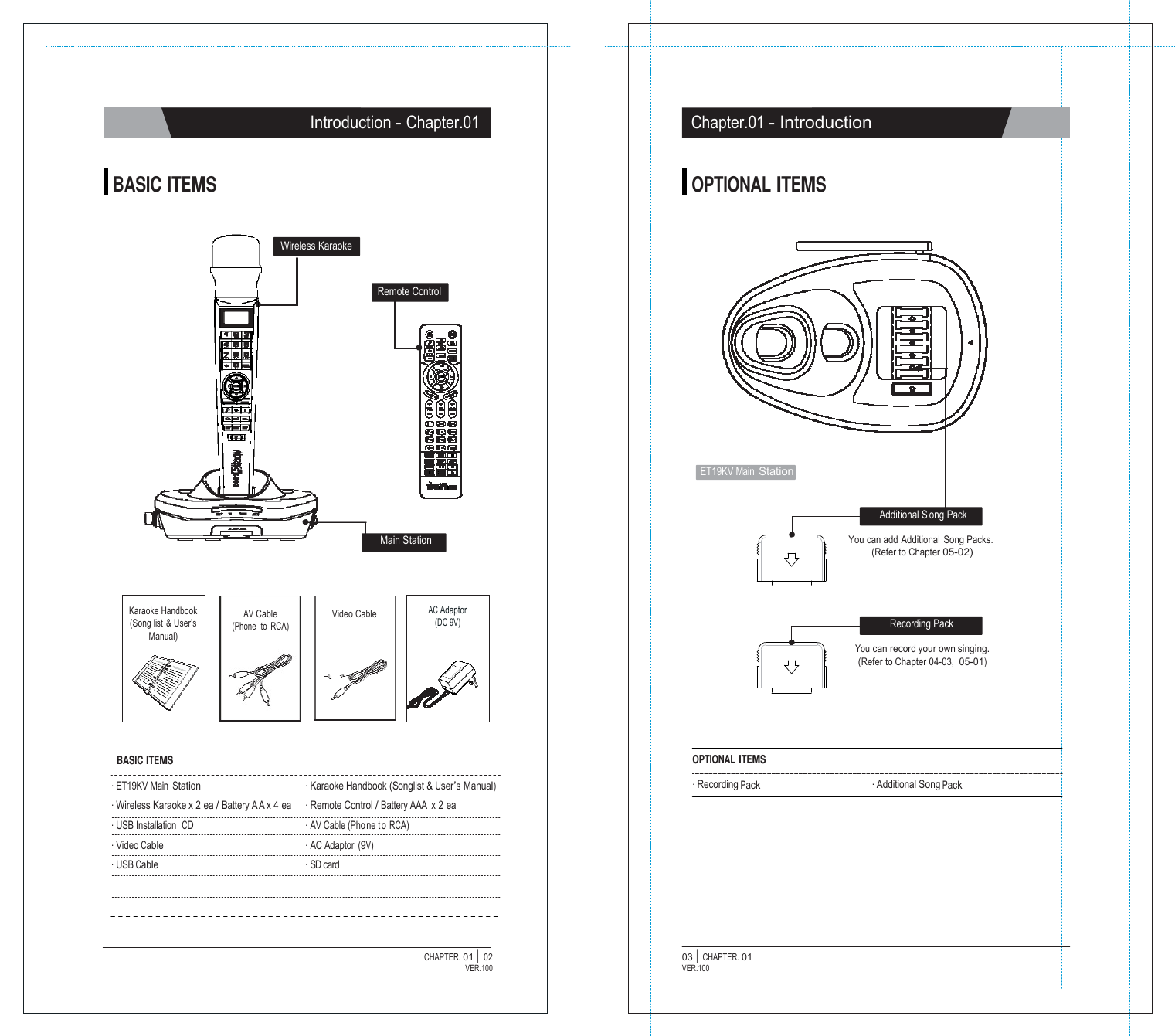   Introduction - Chapter.01 Chapter.01 - Introduction   BASIC ITEMS OPTIONAL ITEMS   Wireless Karaoke   Remote Control           ET19KV Main Station   Additional S ong Pack  Main Station  You can  add Additional  Song Packs. (Refer to Chapter 05-02)    Karaoke Handbook (Song list  &amp; User&rsquo;s Manual) AV Cable (Phone  to  RCA) Video Cable AC Adaptor (DC 9V)  Recording Pack  You can record your own singing. (Refer to Chapter 04-03,  05-01)      BASIC ITEMS  . ET19KV Main Station . Wireless Karaoke x 2 ea / Battery A A x 4 ea . USB Installation  CD . Video Cable . USB Cable   . Karaoke Handbook (Songlist &amp; User&rsquo;s Manual) . Remote Control / Battery AAA  x 2 ea . AV Cable (Pho ne t o RCA) . AC Adaptor (9V) . SD card OPTIONAL ITEMS  . Recording Pack   . Additional Song Pack      CHAPTER. 01 |  02 VER.100 03 |  CHAPTER. 01 VER.100 