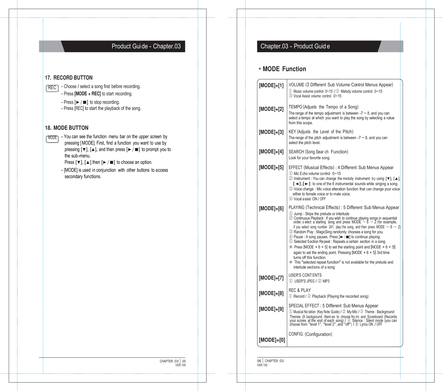   Product Gui de - Chapter.03 Chapter.03 - Product Guid e     17. RECORD BUTTON ＊MODE Function  REC  - Choose / select a song first  before recording. - Press [MODE + REC] to start recording. - Press [▶/■] to stop recording. - Press [REC] to start the playback of the song. [MODE]+[1]    [MODE]+[2] VOLUME (3 Different  Sub Volume Control Menus Appear) ① Music volume control  0~15 / ② Melody volume control  0~15 ③ Vocal Assist volume  control  0~15  TEMPO (Adjusts  the  Tempo  of  a Song) The range of the tempo adjustment  is between -7 ~ 8, and you can select a tempo at which you want to play the song by selecting a value from this scope. 18. MODE BUTTON  [MODE]+[3]  KEY (Adjusts   the  Level  of  the Pitch) MODE - You can see the  function  menu  bar  on the  upper  screen by pressing [ MODE]. First, find a function you want to use by pressing [▼], [▲], and then press [▶/■] to prompt you to the sub-menu. Press [▼], [▲] then [▶/■] to choose an option. - [MODE] is used in conjunction  with  other buttons  to access secondary functions.   [MODE]+[4] [MODE]+[5]     [MODE]+[6]           [MODE]+[7] [MODE]+[8] [MODE]+[9]    [MODE]+[0] The range of the pitch adjustment  is between -7 ~ 8, and you can select the pitch level.  SEARCH (Song Sear ch  Function) Look for your favorite song.  EFFECT (Musical Effects) : 4 Different  Sub Menus Appear ① Mic E cho volume co ntrol  0~15 ② Instrument : You can change the me lody instrument  by using [▼], [▲], [◀],[▶] to one of the 8 instrumental sounds while singing a song. ③ Voice change : Mic voice alteration function that can change your voice either to female voice or to male voice. ④ Vocal a ssist  ON / OFF PLAYING (Technical Effects) : 5 Different Sub Menus Appear ① Jump : Skips the prelude or interlude ② Continuous Playback : If you wish  to continue playing songs in sequential order, s elect a starting  song and press MODE &rarr; 6 &rarr; 2 (for example, if you select song number  241, play the song, and then press MODE &rarr; 6 &rarr; 2). ③ Random Play : MagicSing randomly chooses a song for you. ④ Pause : A song pauses.  Press [▶/■] to continue playing. ⑤ Selected S ection Re peat : Repeats a certain  section  in a song. ※ Press [MODE + 6 + 5] to set the starting point and [MODE + 6 + 5] again to set the ending point. Pressing [MODE + 6 + 5] 3rd time turns off this function. ※ This "selected repeat function" is not available for the prelude and interlude sections of a song  USER'S CONT ENTS ① USER'S JPEG / ② MP3  REC &amp; PLAY ① Record / ② Playback (Playing the recorded song)  SPECIAL EFFECT : 5 Different Sub Menus Appear ① Musical No tation (Key Note Guide) / ② My-Mic / ③ Theme : Background Themes (9 background  them es to choose fro m) and Scoreboard (Records your scores at the  end of each song) / ④ Silence : Silent mode (you can choose from &ldquo;level 1&rdquo;, &ldquo;level 2&rdquo;, and &ldquo;off&rdquo;) / ⑤ Lyrics ON  / OFF  CONFIG. (Configuration)   CHAPTER. 03 |  05 VER.100 06 |  CHAPTER. 03 VER.100 
