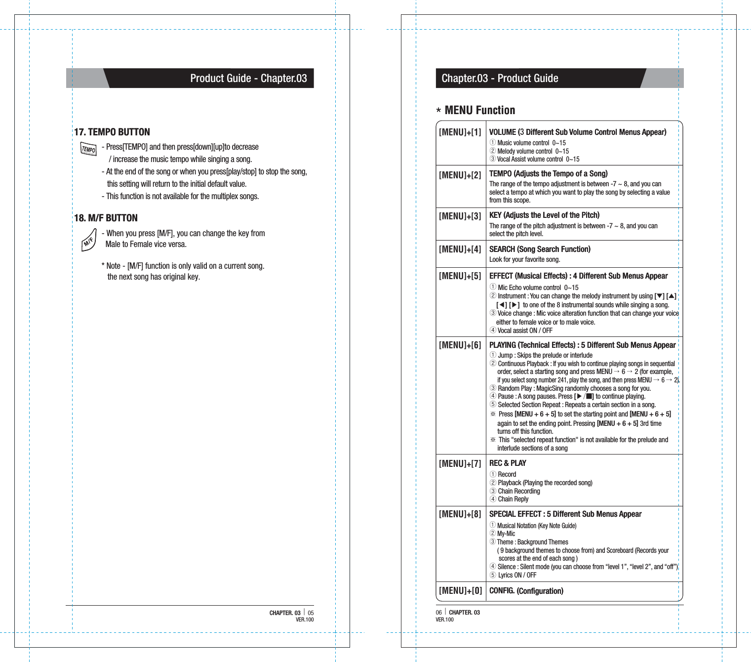 06  |  CHAPTER. 03Chapter.03 - Product GuideCHAPTER. 03  |  05Product Guide - Chapter.0317. TEMPO BUTTON  17. TEMPO BUTTON  18. M/F BUTTON18. M/F BUTTON- Press[TEMPO] and then press[down][up]to decrease     / increase the music tempo while singing a song.- At the end of the song or when you press[play/stop] to stop the song,    this setting will return to the initial default value.- This function is not available for the multiplex songs.- When you press [M/F], you can change the key from   Male to Female vice versa.* Note - [M/F] function is only valid on a current song.    the next song has original key.VOLUME (3 Different Sub Volume Control Menus Appear)VOLUME (3 Different Sub Volume Control Menus Appear) Music volume control  0~15 Melody volume control  0~15 Vocal Assist volume control  0~15 [MENU]+[1]TEMPO (Adjusts the Tempo of a Song)TEMPO (Adjusts the Tempo of a Song)The range of the tempo adjustment is between -7 ~ 8, and you can select a tempo at which you want to play the song by selecting a valuefrom this scope.[MENU]+[2]KEY (Adjusts the Level of the Pitch)KEY (Adjusts the Level of the Pitch)The range of the pitch adjustment is between -7 ~ 8, and you can select the pitch level.[MENU]+[3]SEARCH (Song Search Function)SEARCH (Song Search Function)Look for your favorite song.[MENU]+[4]EFFECT (Musical Effects) : 4 Different Sub Menus AppearEFFECT (Musical Effects) : 4 Different Sub Menus Appear Mic Echo volume control  0~15 Instrument : You can change the melody instrument by using [▼] [▲]   [◀][▶]  to one of the 8 instrumental sounds while singing a song. Voice change : Mic voice alteration function that can change your voice    either to female voice or to male voice.  Vocal assist ON / OFF[MENU]+[5]REC &amp; PLAYREC &amp; PLAY Record  Playback (Playing the recorded song) Chain Recording Chain Reply [MENU]+[7]SPECIAL EFFECT : 5 Different Sub Menus AppearSPECIAL EFFECT : 5 Different Sub Menus Appear Musical Notation (Key Note Guide)  My-Mic  Theme : Background Themes      ( 9 background themes to choose from) and Scoreboard (Records your      scores at the end of each song )  Silence : Silent mode (you can choose from &ldquo;level 1&rdquo;, &ldquo;level 2&rdquo;, and &ldquo;off&rdquo;)  Lyrics ON / OFF[MENU]+[8]CONFIG. (Configuration)CONFIG. (Configuration)[MENU]+[0]PLAYING (Technical Effects) : 5 Different Sub Menus AppearPLAYING (Technical Effects) : 5 Different Sub Menus Appear Jump : Skips the prelude or interlude Continuous Playback : If you wish to continue playing songs in sequential      order, select a starting song and press MENU &rarr; 6 &rarr; 2 (for example,      if you select song number 241, play the song, and then press MENU &rarr; 6 &rarr; 2). Random Play : MagicSing randomly chooses a song for you.  Pause : A song pauses. Press [▶/■] to continue playing. Selected Section Repeat : Repeats a certain section in a song.※ Press [MENU + 6 + 5] to set the starting point and [MENU + 6 + 5]      again to set the ending point. Pressing [MENU + 6 + 5] 3rd time      turns off this function.※ This "selected repeat function" is not available for the prelude and      interlude sections of a song[MENU]+[6]＊MENU Function＊MENU FunctionVER.100VER.100