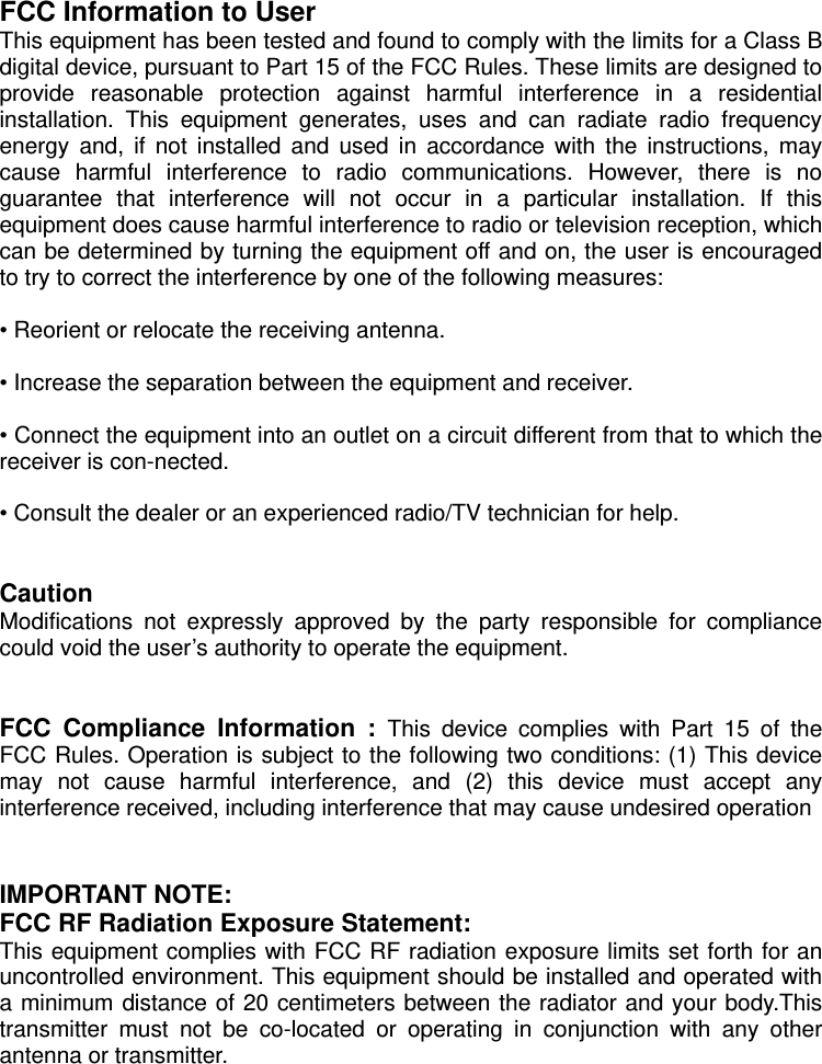  FCC Information to User This equipment has been tested and found to comply with the limits for a Class B digital device, pursuant to Part 15 of the FCC Rules. These limits are designed to provide reasonable protection against harmful interference in a residential installation. This equipment generates, uses and can radiate radio frequency energy and, if not installed and used in accordance with the instructions, may cause harmful interference to radio communications. However, there is no guarantee that interference will not occur in a particular installation. If this equipment does cause harmful interference to radio or television reception, which can be determined by turning the equipment off and on, the user is encouraged to try to correct the interference by one of the following measures:  &bull; Reorient or relocate the receiving antenna.  &bull; Increase the separation between the equipment and receiver.  &bull; Connect the equipment into an outlet on a circuit different from that to which the receiver is con-nected.  &bull; Consult the dealer or an experienced radio/TV technician for help.   Caution Modifications not expressly approved by the party responsible for compliance could void the user&rsquo;s authority to operate the equipment.   FCC Compliance Information : This device complies with Part 15 of the FCC Rules. Operation is subject to the following two conditions: (1) This device may not cause harmful interference, and (2) this device must accept any interference received, including interference that may cause undesired operation   IMPORTANT NOTE: FCC RF Radiation Exposure Statement: This equipment complies with FCC RF radiation exposure limits set forth for an uncontrolled environment. This equipment should be installed and operated with a minimum distance of 20 centimeters between the radiator and your body.This transmitter must not be co-located or operating in conjunction with any other antenna or transmitter.  