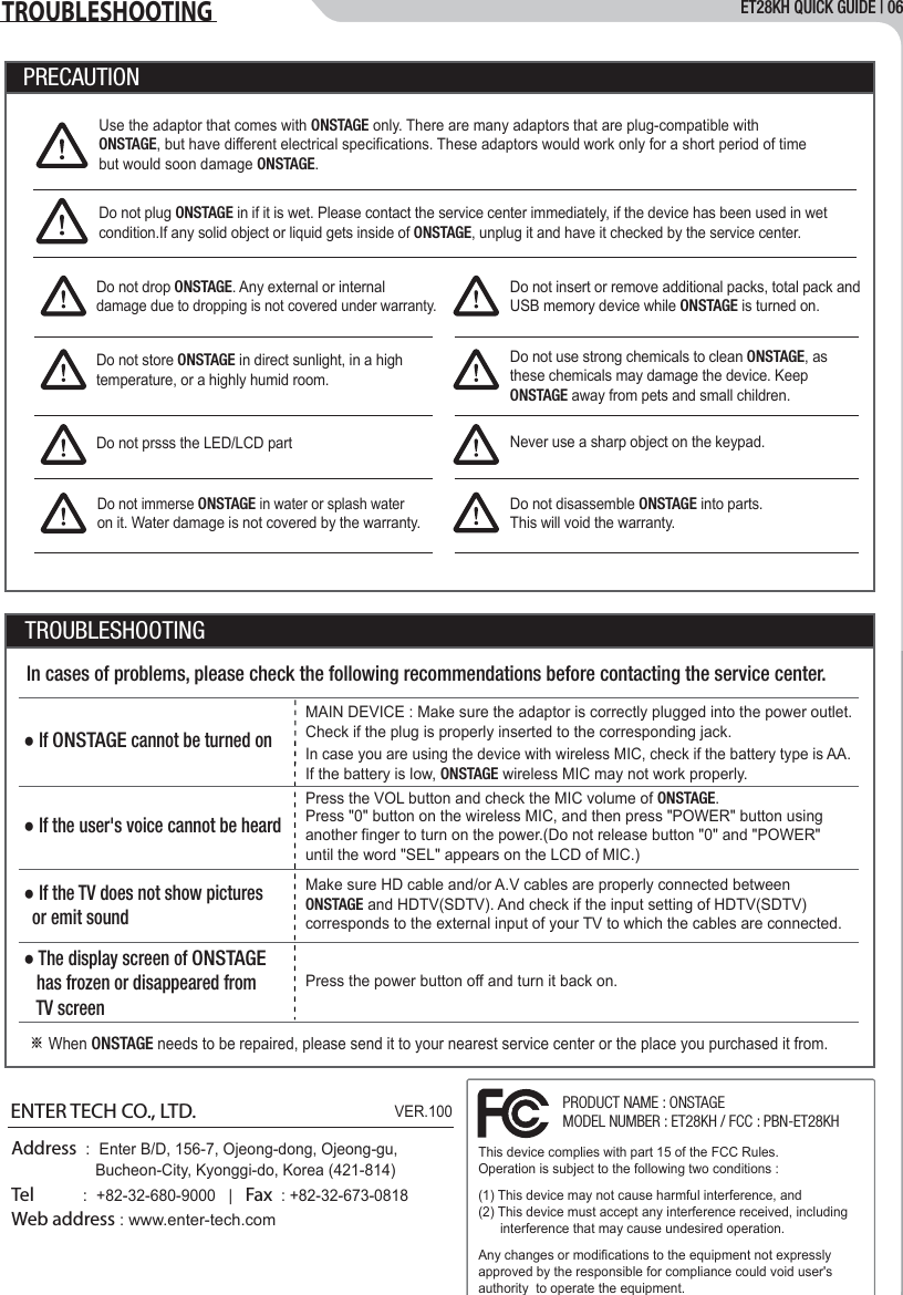 ET28KH QUICK GUIDE | 06TROUBLESHOOTINGUse the adaptor that comes with ONSTAGE only. There are many adaptors that are plug-compatible with ONSTAGE, but have different electrical specifications. These adaptors would work only for a short period of time but would soon damage ONSTAGE.Do not drop ONSTAGE. Any external or internal damage due to dropping is not covered under warranty.Do not insert or remove additional packs, total pack and USB memory device while ONSTAGE is turned on.Do not plug ONSTAGE in if it is wet. Please contact the service center immediately, if the device has been used in wet condition.If any solid object or liquid gets inside of ONSTAGE, unplug it and have it checked by the service center.Do not store ONSTAGE in direct sunlight, in a high temperature, or a highly humid room.Do not use strong chemicals to clean ONSTAGE, as these chemicals may damage the device. Keep ONSTAGE away from pets and small children.Do not prsss the LED/LCD part Never use a sharp object on the keypad.Do not disassemble ONSTAGE into parts.This will void the warranty.Do not immerse ONSTAGE in water or splash water on it. Water damage is not covered by the warranty.PRECAUTIONTROUBLESHOOTINGIn cases of problems, please check the following recommendations before contacting the service center.● If ONSTAGE cannot be turned on   MAIN DEVICE : Make sure the adaptor is correctly plugged into the power outlet.Check if the plug is properly inserted to the corresponding jack.In case you are using the device with wireless MIC, check if the battery type is AA. If the battery is low, ONSTAGE wireless MIC may not work properly.● If the user's voice cannot be heard● If the TV does not show pictures   or emit sound   ● The display screen of ONSTAGE   has frozen or disappeared from   TV screen※ When ONSTAGE needs to be repaired, please send it to your nearest service center or the place you purchased it from.Press the VOL button and check the MIC volume of ONSTAGE.Press "0" button on the wireless MIC, and then press "POWER" button using another finger to turn on the power.(Do not release button "0" and "POWER" until the word "SEL" appears on the LCD of MIC.)Press the power button off and turn it back on.Address  :  Enter B/D, 156-7, Ojeong-dong, Ojeong-gu,                     Bucheon-City, Kyonggi-do, Korea (421-814)Tel          :  +82-32-680-9000   |   Fax  : +82-32-673-0818Web address : www.enter-tech.comENTER TECH CO., LTD.VER.100This device complies with part 15 of the FCC Rules. Operation is subject to the following two conditions :(1) This device may not cause harmful interference, and(2) This device must accept any interference received,including interference       that may cause undesired operation.Any changes or modifications to the equipment not expressly approved by the responsible for compliance could void user's authority  to operate the equipment.This device complies with part 15 of the FCC Rules. Operation is subject to the following two conditions :(1) This device may not cause harmful interference, and(2) This device must accept any interference received, including       interference that may cause undesired operation.Any changes or modifications to the equipment not expressly approved by the responsible for compliance could void user's authority  to operate the equipment.PRODUCT NAME : ONSTAGEMODEL NUMBER : ET28KH / FCC : PBN-ET28KHMake sure HD cable and/or A.V cables are properly connected between ONSTAGE and HDTV(SDTV). And check if the input setting of HDTV(SDTV) corresponds to the external input of your TV to which the cables are connected.