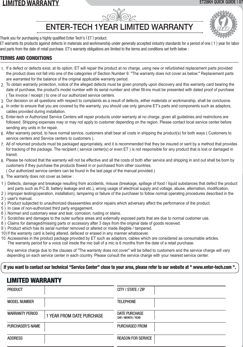 ET28KH QUICK GUIDE | 07LIMITED WARRANTY   ENTER-TECH 1YEAR LIMITED WARRANTYThank you for purchasing a highly qualiﬁed Enter Tech's ( ET ) product.ET warrants its products against defects in materials and workmanship under generally accepted industry standards for a period of one ( 1 ) year for labor and parts from the date of retail purchase. ET's warranty obligations are limited to the terms and conditions set forth below :If a defect or defects exist, at its option. ET will repair the product at no charge, using new or refurbished replacement parts provided the product does not fall into one of the categories of Section Number 9. "The warranty does not cover as below:" Replacement parts are warranted for the balance of the original applicable warranty period.To obtain warranty protection, notice of the alleged defects must be given promptly upon discovery and this warranty card bearing the date of purchase, the product's model number with its serial number and other fill-ins must be presented with dated proof of purchase ( Tax invoice / receipt ) to one of our authorized service centers.Our decision on all questions with respect to complaints as a result of defects, either materials or workmanship, shall be conclusive.In order to ensure that you are covered by the warranty, you should use only genuine ET's parts and components such as adaptors, cables provided during installation.Enter-tech or Authorized Service Centers will repair products under warranty at no charge, given all guidelines and restrictions are followed. Shipping expenses may or may not apply to customer depending on the region. Please contact local service center before sending any units in for repair.After warranty period, to have normal service, customers shall bear all costs in shipping the product(s) for both ways ( Customers to service centers and Service centers to customers ).All of returned products must be packaged appropriately, and it is recommended that they be insured or sent by a method that provides for tracking of the package. The recipient ( service center(s) or even ET ) is not responsible for any product that is lost or damaged in transit.Please be noticed that the warranty will not be effective and all the costs of both after service and shipping in and out shall be born by customers if they purchase the products flowed in or purchased from other countries. ( Our authorized service centers can be found in the last page of the manual provided.)The warranty does not cover as below :Any service charge due to the clauses of "The warranty does not cover" will be billed to customers and the service charge will vary depending on each service center in each country. Please consult the service charge with your nearest service center.Defects, damage and breakage resulting from accidents, misuse (breakage, spillage of food / liquid substances that defect the product and parts such as P.C.B, battery leakage and etc.), wrong usage of electrical supply and voltage, abuse, alternation, modification, improper testing(operation, installation), tampering or failure of the purchaser to follow normal operating procedures described in the user's manual. Product subjected to unauthorized disassembles and/or repairs which adversary affect the performance of the product.In case of non-authorized third party engagement.Norman and customary wear and tear, corrosion, rusting or stains.Scratches and damages to the outer surface areas and externally exposed parts that are due to normal customer use.Claims for damaged/missing parts or accessory after 3 days from the original date of goods received.Product which has its serial number removed or altered or made illegible / tampered.If the warranty card is being altered, defaced or erased in any manner whatsoever.Accessories in the product package provided by ET such as adaptors, cables which are considered as consumable articles.The warranty period for a voice coil inside the mic ball of a mic is 6 months from the date of a retail purchase.1.2.3.4.5.6.7.8.9.TERMS AND CONDITIONSIf you want to contact our technical &ldquo;Service Center&rdquo; close to your area, please refer to our website at " www.enter-tech.com ".LIMITED WARRANTYLIMITED WARRANTY1 YEAR FROM DATE PURCHASE DAY / MONTH / YEARPRODUCTMODEL NUMBERWARRANTY PERIODPURCHASER'S NAMEADDRESSCITY / STATE / ZIPTELEPHONEDATE PURCHASEPURCHASED FROMREASON FOR SERVICE1 )2 )3 )4 )5 )6 )7 )8 )9 )10)10.