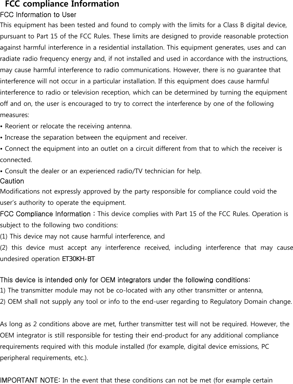   FCC compliance Information FCC Information to User This equipment has been tested and found to comply with the limits for a Class B digital device, pursuant to Part 15 of the FCC Rules. These limits are designed to provide reasonable protection against harmful interference in a residential installation. This equipment generates, uses and can radiate radio frequency energy and, if not installed and used in accordance with the instructions, may cause harmful interference to radio communications. However, there is no guarantee that interference will not occur in a particular installation. If this equipment does cause harmful interference to radio or television reception, which can be determined by turning the equipment off and on, the user is encouraged to try to correct the interference by one of the following measures: &bull; Reorient or relocate the receiving antenna.&bull; Increase the separation between the equipment and receiver.&bull; Connect the equipment into an outlet on a circuit different from that to which the receiver isconnected. &bull; Consult the dealer or an experienced radio/TV technician for help.Caution Modifications not expressly approved by the party responsible for compliance could void the user&rsquo;s authority to operate the equipment. FCC Compliance Information : This device complies with Part 15 of the FCC Rules. Operation is subject to the following two conditions: (1) This device may not cause harmful interference, and (2)  this  device  must  accept  any  interference  received,  including  interference  that  may  cause undesired operation (7.+%7This device is intended only for OEM integrators under the following conditions: 1) The transmitter module may not be co-located with any other transmitter or antenna,2) OEM shall not supply any tool or info to the end-user regarding to Regulatory Domain change.As long as 2 conditions above are met, further transmitter test will not be required. However, the OEM integrator is still responsible for testing their end-product for any additional compliance requirements required with this module installed (for example, digital device emissions, PC peripheral requirements, etc.). IMPORTANT NOTE: In the event that these conditions can not be met (for example certain 