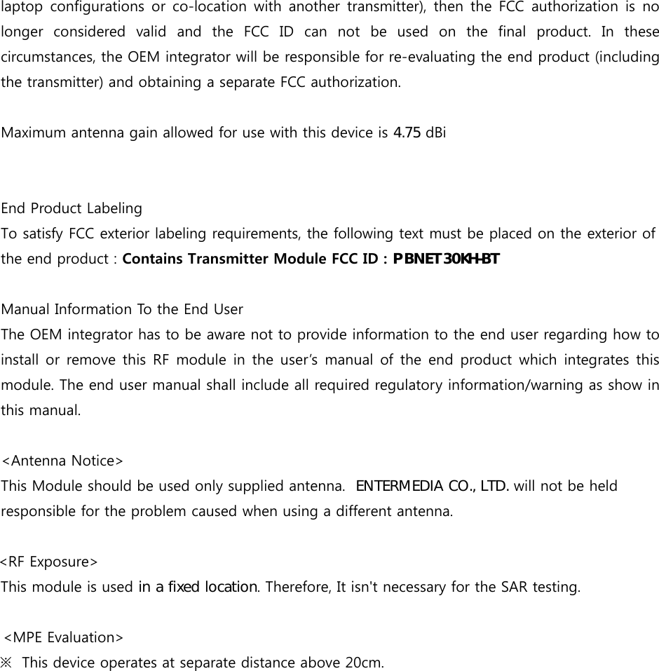  laptop configurations or co-location with another transmitter), then the FCC authorization is no longer considered valid and the FCC ID can not be used on the final product. In these circumstances, the OEM integrator will be responsible for re-evaluating the end product (including the transmitter) and obtaining a separate FCC authorization.    Maximum antenna gain allowed for use with this device is  dBi  End Product Labeling   To satisfy FCC exterior labeling requirements, the following text must be placed on the exterior of the end product : Contains Transmitter Module FCC ID : 3%1(7.+%7Manual Information To the End User   The OEM integrator has to be aware not to provide information to the end user regarding how to install or remove this RF module in the user&rsquo;s manual of the end product which integrates this module. The end user manual shall include all required regulatory information/warning as show in this manual. <Antenna Notice>This Module should be used only supplied antenna.  (17(50(',$&amp;2/7' will not be held responsible forthe problem caused when using a different antenna.     <RF Exposure>        This module is used LQDIL[HGORFDWLRQ. Therefore, It isn't necessary for the SAR testing.                          <MPE Evaluation>                            ※  This device operates at separate distance above 20cm.   