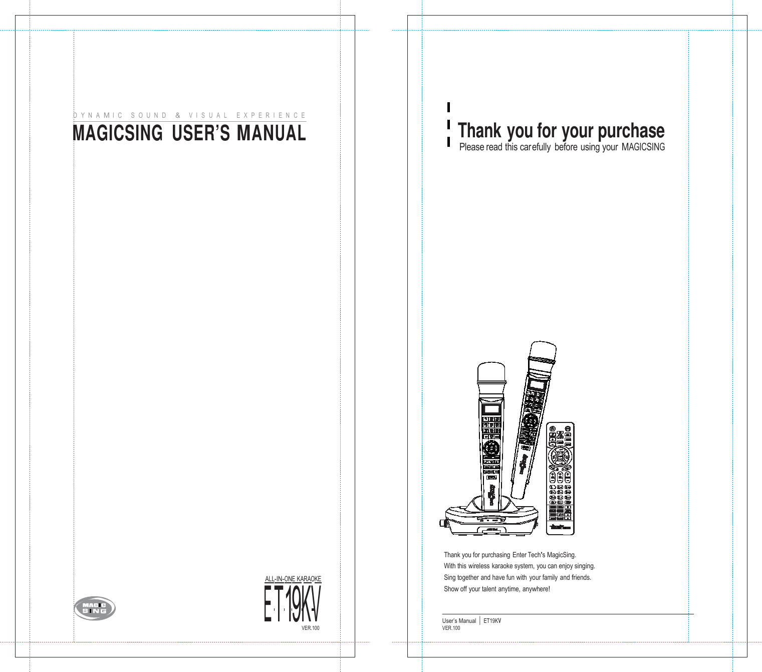       D   Y  N   A  M I   C      S   O   U   N   D      &amp;    V  I   S   U   A   L       E  X  P   E  R   I   E  N   C   E MAGICSING  USER&rsquo;S MANUAL                                          E ALLT-IN-1ON9E KAKRAOVKE  Thank you for your purchase Please read this carefully before using your MAGICSING                                       Thank you for purchasing Enter Tech's MagicSing. With this wireless karaoke system, you can enjoy singing. Sing together and have fun with  your family  and friends. Show off your talent anytime, anywhere!  VER.100 User&rsquo;s Manual  |  ET19KV VER.100    