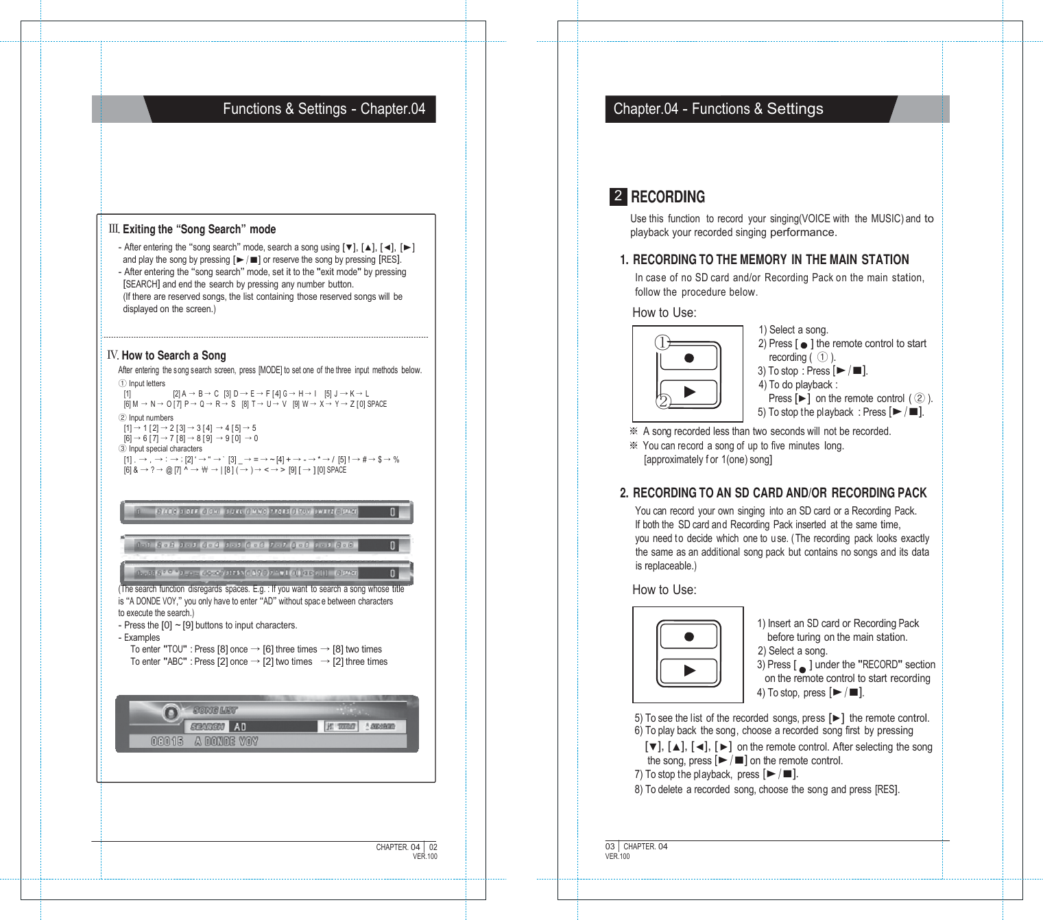           CHAPTER. 04 |  Functions &amp; Settings - Chapter.04 Chapter.04 - Functions &amp; Settings        Ⅲ. Exiting the &ldquo;Song Search&rdquo; mode - After entering the &ldquo;song search&rdquo; mode, search a song using [▼], [▲], [◀], [▶] and play the song by pressing [▶/■] or reserve the song by pressing [RES]. - After entering the &ldquo;song search&rdquo; mode, set it to the "exit mode" by pressing [SEARCH] and end the search by pressing any number button. (If there are reserved songs, the list containing those reserved songs will be displayed on the screen.)   Ⅳ. How to Search a Song After entering  the song s earch screen, press [MODE] to set one  of the three  input methods below. ① Input letters [1]  [2] A  &rarr; B &rarr; C   [3] D &rarr; E &rarr; F [ 4] G &rarr; H &rarr; I     [5]  J &rarr; K &rarr; L [6] M  &rarr; N &rarr; O [ 7] P &rarr; Q &rarr; R &rarr; S    [8]  T &rarr; U &rarr; V    [9]  W &rarr; X &rarr; Y &rarr; Z [ 0] SPACE ② Input numbers [1] &rarr; 1 [ 2] &rarr; 2 [ 3] &rarr; 3 [ 4] &rarr; 4 [ 5] &rarr; 5 [6] &rarr; 6 [ 7] &rarr; 7 [ 8] &rarr; 8 [ 9] &rarr; 9 [ 0] &rarr; 0 ③ Input special characters [1] . &rarr; , &rarr; : &rarr; ; [2] &lsquo; &rarr; &ldquo; &rarr; `  [3] _ &rarr; = &rarr; ~ [4] + &rarr; - &rarr; * &rarr; / [5] ! &rarr; # &rarr; $ &rarr; % [6] &amp; &rarr; ? &rarr; @ [7] ^ &rarr; ￦ &rarr; | [8 ] ( &rarr; ) &rarr; < &rarr; > [9] [ &rarr; ] [0] SPACE         (The search function  disregards spaces. E.g. : If you want to search a song whose title is &ldquo;A DONDE VOY,&rdquo; you only have to enter &ldquo;AD&rdquo; without spac e between characters to execute the search.) - Press the [0] ~ [9] buttons to input characters. - Examples To enter "TOU" : Press [8] once &rarr; [6] three times &rarr; [8] two times To enter "ABC" : Press [2] once &rarr; [2] two times   &rarr; [2] three times 2  RECORDING Use this  function  to record  your  singing(VOICE with  the MUSIC) and to playback your recorded singing performance.  1. RECORDING TO THE MEMORY IN THE MAIN STATION In case of no SD card and/or Recording Pack on the main station, follow the procedure below. How to Use: 1) Select a song. ① 2) Press [    ] the remote control to start recording (  ① ). 3) To stop : Press [▶/■]. 4) To do playback : ② Press [▶] on the remote control  ( ② ). 5) To stop t he pl ayback : Press [▶/■]. ※ A song recorded less than two  seconds will  not be recorded. ※ You can record a song of up to five minutes long. [approximately f or 1(one) song]  2. RECORDING TO AN SD CARD AND/OR RECORDING PACK You can  record  your own  singing  into  an SD card  or a Recording Pack. If both the  SD card and Recording Pack inserted at the same time, you need t o decide which one to  u se. ( The recording pack looks exactly the same as an additional song pack but contains no songs and its data is replaceable.)  How to Use:  1) Insert an SD card or Recording Pack before turing on the main station. 2) Select a song. 3) Press [    ] under the "RECORD" section on the remote control to start recording 4) To stop, press [▶/■]. 5) To see the list of the recorded songs, press [▶] the remote control. 6) To play back the song, choose a recorded song first  by pressing [▼], [▲], [◀], [▶] on the remote control. After selecting the song the song, press [▶/■] on the remote control. 7) To stop t he playback,  press [▶/■]. 8) To delete a recorded song, choose the song and press [RES].     02 VER.100 03 |  CHAPTER. 04 VER.100 